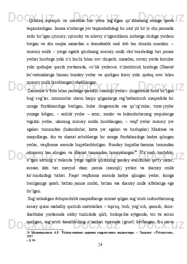   Qishloq   oqsoqoli   va   miroblar   bor   yerni   yig‘ilgan   qo‘shlarning   soniga   qarab
taqsimlashgan. Jamoa a'zolariga yer taqsimlashdagi bu usul yil bo‘yi shu jamoada
sodir bo‘lgan ijtimoiy, iqtisodiy va oilaviy o‘zgarishlarni inobatga olishga yordam
bergan   va   shu   nuqtai   nazardan   u   demokratik   usul   deb   tan   olinishi   mumkin.   –
xususiy   mulk   –   yerga   egalik   qilishning   xususiy   mulk   «ko‘rinishidagi   turi   jamoa
yerlari   hisobiga  yoki  o‘z kuchi   bilan suv  chiqarib,  masalan,  suvsiz   yerda  korizlar
yoki   quduqlar   qurish   yordamida,   «o‘lik   yerlar»ni   o‘zlashtirish   hisobiga   (Shariat
ko‘rsatmalariga   binoan   bunday   yerlar   va   qurilgan   koriz   yoki   quduq   suvi   bilan
xususiy mulk hisoblangan) shakllangan.       
 Zamonlar o‘tishi bilan jamoaga qarashli «sanoqli yerlar» chegarasida hosil bo‘lgan
bog‘-rog‘lar,   uzumzorlar   ularni   barpo   qilganlarga   rag‘batlantirish   maqsadida   bir
umrga   foydalanishga   berilgan,   bular   chegarasida   esa   qo‘rg‘onlar,   turar-joylar
yuzaga   kelgan;   –   amlok   yerlar   –   amir,   xonlar   va   hukmdorlarning   yaqinlariga
tegishli   yerlar,   ularning   xususiy   mulki   hisoblangan;   –   vaqf   yerlar   xususiy   yer
egalari   tomonidan   (hukmdorlar,   katta   yer   egalari   va   boshqalar)   Madrasa   va
masjidlarga,   din   va   shariat   arboblariga   bir   umrga   foydalanishga   hadya   qilingan
yerlar,   vaqfnoma   asosida   hujjatlashtirilgan.   Bunday   hujjatlar-hamma   tomondan
istisnosiz   tan   olingan   va   shariat   tomonidan   himoyalangan 24
.   Ko‘rinib   turibdiki,
o‘tgan   asrning   o‘rtalarida   yerga   egalik   qilishning   qanday   atalishidan   qat'iy   nazar,
asosan   ikki   turi   mavjud   ekan:   jamoa   (sanoqli)   yerlari   va   shaxsiy   mulk
ko‘rinishidagi   turlari.   Faqat   vaqfnoma   asosida   hadya   qilingan   yerlar,   kimga
berilganiga   qarab,   ba'zan   jamoa   mulki,   ba'zan   esa   shaxsiy   mulk   sifatlariga   ega
bo‘lgan.   
 Sug‘oriladigan dehqonchilik maqsadlariga xizmat qilgan sug‘orish inshootlarining
asosiy qismi  mahalliy qurilish materiallari – tuproq, tosh, yog‘och, qamish, shox-
shabbalar   yordamida   oddiy   tuzilishda   qilib,   boshqacha   aytganda,   tez   va   arzon
qurilgan,   sug‘orish   kanallarining   o‘zanlari   tuproqda   (grunt)   kovlangan.   Bu   narsa
24   Муҳамаджонов   А.Р.   Ўзбекистоннинг   қадимги   гидротехника   иншоотлари.   –   Тошкент:   «Ўзбекистон»,
1997. 
– Б. 94. 
24  
  