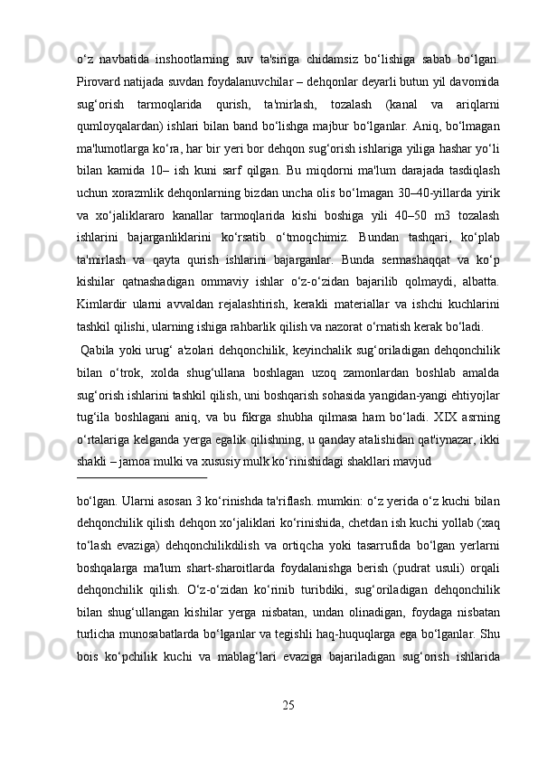 o‘z   navbatida   inshootlarning   suv   ta'siriga   chidamsiz   bo‘lishiga   sabab   bo‘lgan.
Pirovard natijada suvdan foydalanuvchilar – dehqonlar deyarli butun yil davomida
sug‘orish   tarmoqlarida   qurish,   ta'mirlash,   tozalash   (kanal   va   ariqlarni
qumloyqalardan) ishlari bilan band bo‘lishga majbur bo‘lganlar. Aniq, bo‘lmagan
ma'lumotlarga ko‘ra, har bir yeri bor dehqon sug‘orish ishlariga yiliga hashar yo‘li
bilan   kamida   10–   ish   kuni   sarf   qilgan.   Bu   miqdorni   ma'lum   darajada   tasdiqlash
uchun xorazmlik dehqonlarning bizdan uncha olis bo‘lmagan 30–40-yillarda yirik
va   xo‘jaliklararo   kanallar   tarmoqlarida   kishi   boshiga   yili   40–50   m3   tozalash
ishlarini   bajarganliklarini   ko‘rsatib   o‘tmoqchimiz.   Bundan   tashqari,   ko‘plab
ta'mirlash   va   qayta   qurish   ishlarini   bajarganlar.   Bunda   sermashaqqat   va   ko‘p
kishilar   qatnashadigan   ommaviy   ishlar   o‘z-o‘zidan   bajarilib   qolmaydi,   albatta.
Kimlardir   ularni   avvaldan   rejalashtirish,   kerakli   materiallar   va   ishchi   kuchlarini
tashkil qilishi, ularning ishiga rahbarlik qilish va nazorat o‘rnatish kerak bo‘ladi.   
  Qabila  yoki  urug‘  a'zolari   dehqonchilik, keyinchalik  sug‘oriladigan dehqonchilik
bilan   o‘trok,   xolda   shug‘ullana   boshlagan   uzoq   zamonlardan   boshlab   amalda
sug‘orish ishlarini tashkil qilish, uni boshqarish sohasida yangidan-yangi ehtiyojlar
tug‘ila   boshlagani   aniq,   va   bu   fikrga   shubha   qilmasa   ham   bo‘ladi.   XIX   asrning
o‘rtalariga kelganda yerga egalik qilishning, u qanday atalishidan qat'iynazar, ikki
shakli – jamoa mulki va xususiy mulk ko‘rinishidagi shakllari mavjud 
 
bo‘lgan. Ularni asosan 3 ko‘rinishda ta'riflash. mumkin: o‘z yerida o‘z kuchi bilan
dehqonchilik qilish dehqon xo‘jaliklari ko‘rinishida, chetdan ish kuchi yollab (xaq
to‘lash   evaziga)   dehqonchilikdilish   va   ortiqcha   yoki   tasarrufida   bo‘lgan   yerlarni
boshqalarga   ma'lum   shart-sharoitlarda   foydalanishga   berish   (pudrat   usuli)   orqali
dehqonchilik   qilish.   O‘z-o‘zidan   ko‘rinib   turibdiki,   sug‘oriladigan   dehqonchilik
bilan   shug‘ullangan   kishilar   yerga   nisbatan,   undan   olinadigan,   foydaga   nisbatan
turlicha munosabatlarda bo‘lganlar va tegishli haq-huquqlarga ega bo‘lganlar. Shu
bois   ko‘pchilik   kuchi   va   mablag‘lari   evaziga   bajariladigan   sug‘orish   ishlarida
25  
  