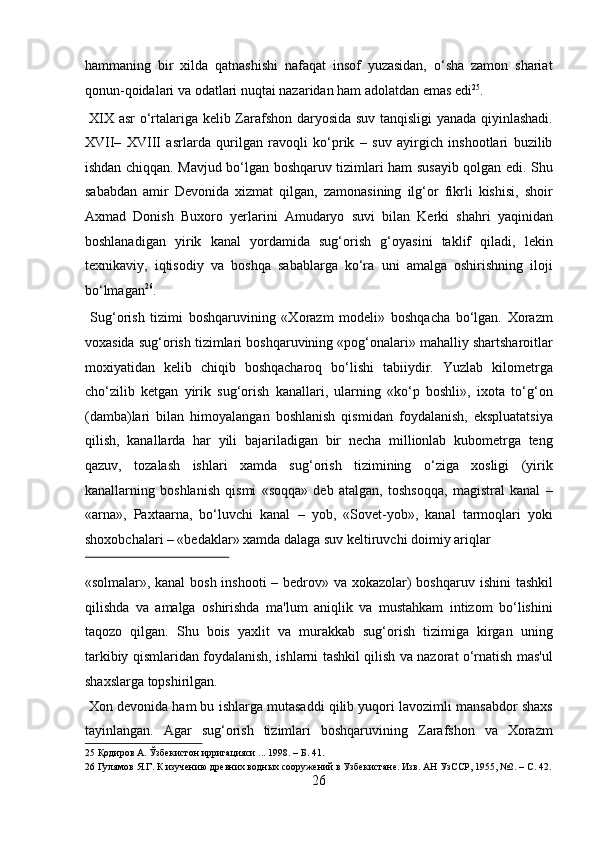 hammaning   bir   xilda   qatnashishi   nafaqat   insof   yuzasidan,   o‘sha   zamon   shariat
qonun-qoidalari va odatlari nuqtai nazaridan ham adolatdan emas edi 25
.  
  XIX asr o‘rtalariga kelib Zarafshon daryosida suv tanqisligi yanada qiyinlashadi.
XVII–   XVIII   asrlarda   qurilgan   ravoqli   ko‘prik   –   suv   ayirgich   inshootlari   buzilib
ishdan chiqqan. Mavjud bo‘lgan boshqaruv tizimlari ham susayib qolgan edi. Shu
sababdan   amir   Devonida   xizmat   qilgan,   zamonasining   ilg‘or   fikrli   kishisi,   shoir
Axmad   Donish   Buxoro   yerlarini   Amudaryo   suvi   bilan   Kerki   shahri   yaqinidan
boshlanadigan   yirik   kanal   yordamida   sug‘orish   g‘oyasini   taklif   qiladi,   lekin
texnikaviy,   iqtisodiy   va   boshqa   sabablarga   ko‘ra   uni   amalga   oshirishning   iloji
bo‘lmagan 26
.          
  Sug‘orish   tizimi   boshqaruvining   «Xorazm   modeli»   boshqacha   bo‘lgan.   Xorazm
voxasida sug‘orish tizimlari boshqaruvining «pog‘onalari» mahalliy shartsharoitlar
moxiyatidan   kelib   chiqib   boshqacharoq   bo‘lishi   tabiiydir.   Yuzlab   kilometrga
cho‘zilib   ketgan   yirik   sug‘orish   kanallari,   ularning   «ko‘p   boshli»,   ixota   to‘g‘on
(damba)lari   bilan   himoyalangan   boshlanish   qismidan   foydalanish,   ekspluatatsiya
qilish,   kanallarda   har   yili   bajariladigan   bir   necha   millionlab   kubometrga   teng
qazuv,   tozalash   ishlari   xamda   sug‘orish   tizimining   o‘ziga   xosligi   (yirik
kanallarning   boshlanish   qismi   «soqqa»   deb   atalgan,   toshsoqqa,   magistral   kanal   –
«arna»,   Paxtaarna,   bo‘luvchi   kanal   –   yob,   «Sovet-yob»,   kanal   tarmoqlari   yoki
shoxobchalari – «bedaklar» xamda dalaga suv keltiruvchi doimiy ariqlar 
 
«solmalar», kanal  bosh inshooti  – bedrov» va xokazolar) boshqaruv ishini  tashkil
qilishda   va   amalga   oshirishda   ma'lum   aniqlik   va   mustahkam   intizom   bo‘lishini
taqozo   qilgan.   Shu   bois   yaxlit   va   murakkab   sug‘orish   tizimiga   kirgan   uning
tarkibiy qismlaridan foydalanish, ishlarni tashkil qilish va nazorat o‘rnatish mas'ul
shaxslarga topshirilgan.          
 Xon devonida ham bu ishlarga mutasaddi qilib yuqori lavozimli mansabdor shaxs
tayinlangan.   Agar   sug‘orish   tizimlari   boshqaruvining   Zarafshon   va   Xorazm
25  Қодиров А. Ўзбекистон ирригацияси ... 1998. – Б. 41. 
26  Гулямов Я.Г. К изучению древних водных сооружений в Узбекистане. Изв. АН УзССР, 1955, №2. – С. 42.
26  
  