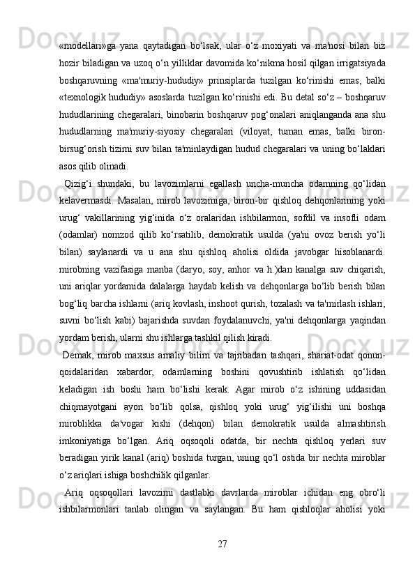 «modellari»ga   yana   qaytadigan   bo‘lsak,   ular   o‘z   moxiyati   va   ma'nosi   bilan   biz
hozir biladigan va uzoq o‘n yilliklar davomida ko‘nikma hosil qilgan irrigatsiyada
boshqaruvning   «ma'muriy-hududiy»   prinsiplarda   tuzilgan   ko‘rinishi   emas,   balki
«texnologik hududiy» asoslarda tuzilgan ko‘rinishi edi. Bu detal so‘z – boshqaruv
hududlarining chegaralari, binobarin boshqaruv pog‘onalari  aniqlanganda ana shu
hududlarning   ma'muriy-siyosiy   chegaralari   (viloyat,   tuman   emas,   balki   biron-
birsug‘orish tizimi suv bilan ta'minlaydigan hudud chegaralari va uning bo‘laklari
asos qilib olinadi.            
  Qizig‘i   shundaki,   bu   lavozimlarni   egallash   uncha-muncha   odamning   qo‘lidan
kelavermasdi.   Masalan,   mirob   lavozimiga,   biron-bir   qishloq   dehqonlarining   yoki
urug‘   vakillarining   yig‘inida   o‘z   oralaridan   ishbilarmon,   sofdil   va   insofli   odam
(odamlar)   nomzod   qilib   ko‘rsatilib,   demokratik   usulda   (ya'ni   ovoz   berish   yo‘li
bilan)   saylanardi   va   u   ana   shu   qishloq   aholisi   oldida   javobgar   hisoblanardi.
mirobning   vazifasiga   manba   (daryo,   soy,   anhor   va   h.)dan   kanalga   suv   chiqarish,
uni   ariqlar   yordamida  dalalarga   haydab   kelish   va  dehqonlarga   bo‘lib   berish   bilan
bog‘liq barcha ishlarni (ariq kovlash, inshoot qurish, tozalash va ta'mirlash ishlari,
suvni   bo‘lish   kabi)   bajarishda   suvdan   foydalanuvchi,   ya'ni   dehqonlarga   yaqindan
yordam berish, ularni shu ishlarga tashkil qilish kiradi.       
  Demak,   mirob   maxsus   amaliy   bilim   va   tajribadan   tashqari,   shariat-odat   qonun-
qoidalaridan   xabardor,   odamlarning   boshini   qovushtirib   ishlatish   qo‘lidan
keladigan   ish   boshi   ham   bo‘lishi   kerak.   Agar   mirob   o‘z   ishining   uddasidan
chiqmayotgani   ayon   bo‘lib   qolsa,   qishloq   yoki   urug‘   yig‘ilishi   uni   boshqa
miroblikka   da'vogar   kishi   (dehqon)   bilan   demokratik   usulda   almashtirish
imkoniyatiga   bo‘lgan.   Ariq   oqsoqoli   odatda,   bir   nechta   qishloq   yerlari   suv
beradigan yirik kanal  (ariq)  boshida  turgan,  uning qo‘l  ostida bir  nechta miroblar
o‘z ariqlari ishiga boshchilik qilganlar.         
  Ariq   oqsoqollari   lavozimi   dastlabki   davrlarda   miroblar   ichidan   eng   obro‘li
ishbilarmonlari   tanlab   olingan   va   saylangan.   Bu   ham   qishloqlar   aholisi   yoki
27  
  