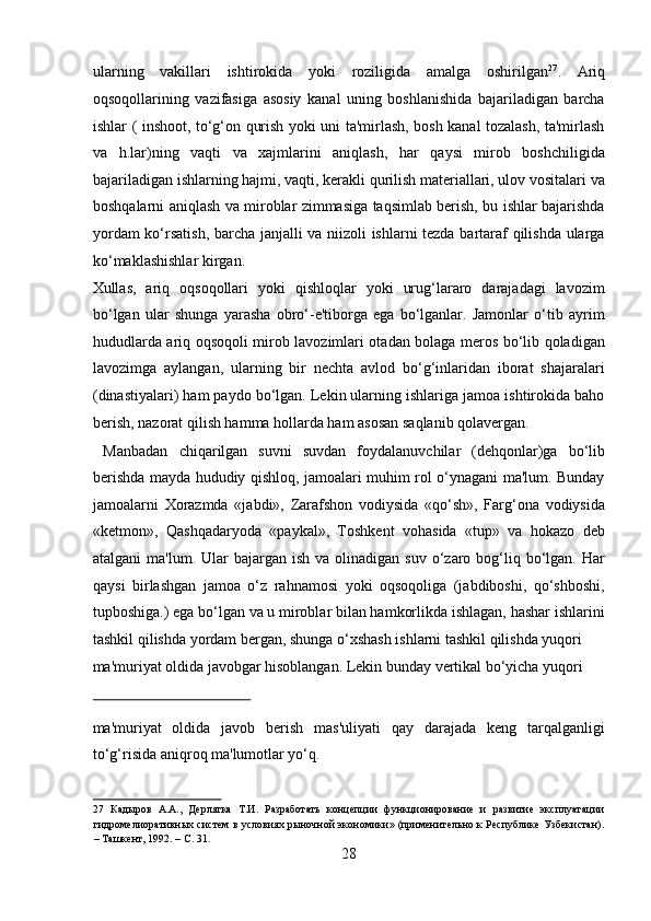 ularning   vakillari   ishtirokida   yoki   roziligida   amalga   oshirilgan 27
.   Ariq
oqsoqollarining   vazifasiga   asosiy   kanal   uning   boshlanishida   bajariladigan   barcha
ishlar ( inshoot, to‘g‘on qurish yoki uni ta'mirlash, bosh kanal tozalash, ta'mirlash
va   h.lar)ning   vaqti   va   xajmlarini   aniqlash,   har   qaysi   mirob   boshchiligida
bajariladigan ishlarning hajmi, vaqti, kerakli qurilish materiallari, ulov vositalari va
boshqalarni aniqlash va miroblar zimmasiga taqsimlab berish, bu ishlar bajarishda
yordam ko‘rsatish, barcha janjalli va niizoli ishlarni tezda bartaraf qilishda ularga
ko‘maklashishlar kirgan. 
Xullas,   ariq   oqsoqollari   yoki   qishloqlar   yoki   urug‘lararo   darajadagi   lavozim
bo‘lgan   ular   shunga   yarasha   obro‘-e'tiborga   ega   bo‘lganlar.   Jamonlar   o‘tib   ayrim
hududlarda ariq oqsoqoli mirob lavozimlari otadan bolaga meros bo‘lib qoladigan
lavozimga   aylangan,   ularning   bir   nechta   avlod   bo‘g‘inlaridan   iborat   shajaralari
(dinastiyalari) ham paydo bo‘lgan. Lekin ularning ishlariga jamoa ishtirokida baho
berish, nazorat qilish hamma hollarda ham asosan saqlanib qolavergan.     
  Manbadan   chiqarilgan   suvni   suvdan   foydalanuvchilar   (dehqonlar)ga   bo‘lib
berishda mayda hududiy qishloq, jamoalari muhim rol o‘ynagani ma'lum. Bunday
jamoalarni   Xorazmda   «jabdi»,   Zarafshon   vodiysida   «qo‘sh»,   Farg‘ona   vodiysida
«ketmon»,   Qashqadaryoda   «paykal»,   Toshkent   vohasida   «tup»   va   hokazo   deb
atalgani   ma'lum. Ular  bajargan  ish  va  olinadigan  suv  o‘zaro bog‘liq bo‘lgan. Har
qaysi   birlashgan   jamoa   o‘z   rahnamosi   yoki   oqsoqoliga   (jabdiboshi,   qo‘shboshi,
tupboshiga.) ega bo‘lgan va u miroblar bilan hamkorlikda ishlagan, hashar ishlarini
tashkil qilishda yordam bergan, shunga o‘xshash ishlarni tashkil qilishda yuqori 
ma'muriyat oldida javobgar hisoblangan. Lekin bunday vertikal bo‘yicha yuqori 
 
ma'muriyat   oldida   javob   berish   mas'uliyati   qay   darajada   keng   tarqalganligi
to‘g‘risida aniqroq ma'lumotlar yo‘q.       
27   Кадыров   А.А.,   Дерлятка   Т.И.   Разработать   концепции   функционирование   и   развитие   эксплуатации
гидромелиоративных систем в условиях рыночной экономики» (применительно к Республике Узбекистан).
– Ташкент, 1992. – С. 31. 
28  
  