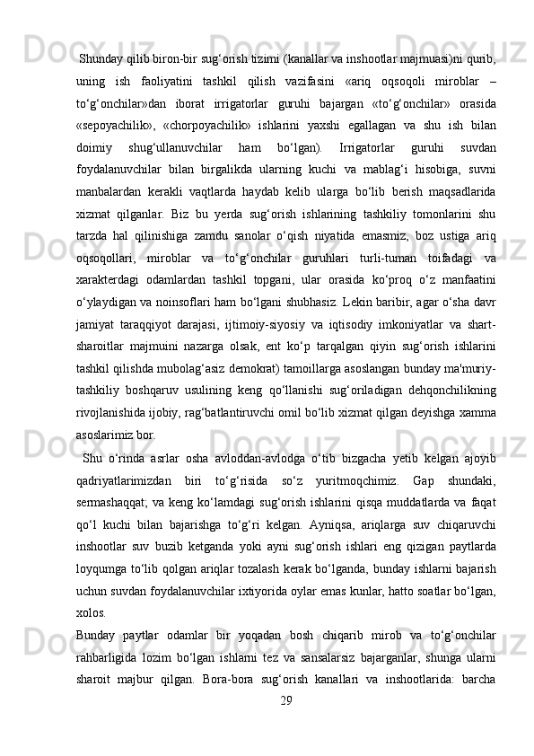  Shunday qilib biron-bir sug‘orish tizimi (kanallar va inshootlar majmuasi)ni qurib,
uning   ish   faoliyatini   tashkil   qilish   vazifasini   «ariq   oqsoqoli   miroblar   –
to‘g‘onchilar»dan   iborat   irrigatorlar   guruhi   bajargan   «to‘g‘onchilar»   orasida
«sepoyachilik»,   «chorpoyachilik»   ishlarini   yaxshi   egallagan   va   shu   ish   bilan
doimiy   shug‘ullanuvchilar   ham   bo‘lgan).   Irrigatorlar   guruhi   suvdan
foydalanuvchilar   bilan   birgalikda   ularning   kuchi   va   mablag‘i   hisobiga,   suvni
manbalardan   kerakli   vaqtlarda   haydab   kelib   ularga   bo‘lib   berish   maqsadlarida
xizmat   qilganlar.   Biz   bu   yerda   sug‘orish   ishlarining   tashkiliy   tomonlarini   shu
tarzda   hal   qilinishiga   zamdu   sanolar   o‘qish   niyatida   emasmiz,   boz   ustiga   ariq
oqsoqollari,   miroblar   va   to‘g‘onchilar   guruhlari   turli-tuman   toifadagi   va
xarakterdagi   odamlardan   tashkil   topgani,   ular   orasida   ko‘proq   o‘z   manfaatini
o‘ylaydigan va noinsoflari ham bo‘lgani shubhasiz. Lekin baribir, agar o‘sha davr
jamiyat   taraqqiyot   darajasi,   ijtimoiy-siyosiy   va   iqtisodiy   imkoniyatlar   va   shart-
sharoitlar   majmuini   nazarga   olsak,   ent   ko‘p   tarqalgan   qiyin   sug‘orish   ishlarini
tashkil qilishda mubolag‘asiz demokrat) tamoillarga asoslangan bunday ma'muriy-
tashkiliy   boshqaruv   usulining   keng   qo‘llanishi   sug‘oriladigan   dehqonchilikning
rivojlanishida ijobiy, rag‘batlantiruvchi omil bo‘lib xizmat qilgan deyishga xamma
asoslarimiz bor.      
  Shu   o‘rinda   asrlar   osha   avloddan-avlodga   o‘tib   bizgacha   yetib   kelgan   ajoyib
qadriyatlarimizdan   biri   to‘g‘risida   so‘z   yuritmoqchimiz.   Gap   shundaki,
sermashaqqat;   va  keng  ko‘lamdagi   sug‘orish   ishlarini   qisqa  muddatlarda  va  faqat
qo‘l   kuchi   bilan   bajarishga   to‘g‘ri   kelgan.   Ayniqsa,   ariqlarga   suv   chiqaruvchi
inshootlar   suv   buzib   ketganda   yoki   ayni   sug‘orish   ishlari   eng   qizigan   paytlarda
loyqumga to‘lib qolgan ariqlar tozalash  kerak bo‘lganda, bunday ishlarni  bajarish
uchun suvdan foydalanuvchilar ixtiyorida oylar emas kunlar, hatto soatlar bo‘lgan,
xolos. 
Bunday   paytlar   odamlar   bir   yoqadan   bosh   chiqarib   mirob   va   to‘g‘onchilar
rahbarligida   lozim   bo‘lgan   ishlarni   tez   va   sansalarsiz   bajarganlar,   shunga   ularni
sharoit   majbur   qilgan.   Bora-bora   sug‘orish   kanallari   va   inshootlarida:   barcha
29  
  