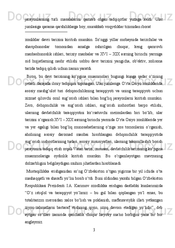 jarayonlarning   turli   masalalarini   qamrab   olgan   tadqiqotlar   yuzaga   keldi.   Ular
jumlasiga qarama-qarshiliklarga boy, murakkab voqyeliklar tizimidan iborat 
 
xonliklar   davri   tarixini   kiritish   mumkin.   So‘nggi   yillar   mobaynida   tarixchilar   va
sharqshunoslar   tomonidan   amalga   oshirilgan   chuqur,   keng   qamrovli
manbashunoslik  ishlari,  tarixiy  manbalar  va  XVI  –  XIX  asrning  birinchi   yarmiga
oid   hujjatlarning   nashr   etilishi   ushbu   davr   tarixini   yangicha,   ob'ektiv,   xolisona
tarzda tadqiq qilish uchun zamin yaratdi.        
  Biroq,   bu   davr   tarixining   ko‘pgina   muammolari   bugungi   kunga   qadar   o‘zining
yetarli darajada ilmiy tadqiqini topmagan. Ular jumlasiga O‘rta Osiyo xonliklarida
asosiy   mashg‘ulot   turi   dehqonchilikning   taraqqiyoti   va   uning   taraqqiyoti   uchun
xizmat   qiluvchi   omil   sug‘orish   ishlari   bilan   bog‘liq   jarayonlarni   kiritish   mumkin.
Zero,   dehqonchilik   va   sug‘orish   ishlari,   sug‘orish   inshootlari   barpo   etilishi,
ularning   davlatchilik   taraqqiyotini   ko‘rsatuvchi   mezonlardan   biri   bo‘lib,   ular
tarixini o‘rganish XVI – XIX asrning birinchi yarmida O‘rta Osiyo xonliklarida yer
va   yer   egaligi   bilan   bog‘liq   munosabatlarning   o‘ziga   xos   tomonlarini   o‘rganish,
aholining   asosiy   daromad   manbai   hisoblangan   dehqonchilik   taraqqiyotida
sug‘orish inshootlarining turlari, asosiy xususiyatlari, ularning takomillashib borish
jarayonini tadqiq etish orqali Vatan tarixi, xususan, davlatchilik tarixining ko‘pgina
muammolariga   oydinlik   kiritish   mumkin.   Bu   o‘rganilayotgan   mavzuning
dolzarbligini belgilaydigan muhim jihatlardan hisoblanadi.   
  Mustaqillikka   erishganidan   so‘ng   O‘zbekiston   o‘tgan   yigirma   bir   yil   ichida   o‘ta
mashaqqatli va sharafli yo‘lni bosib o‘tdi. Buni oldindan yaxshi bilgan O‘zbekiston
Respublikasi   Prezidenti   I.A.   Karimov   ozodlikka   erishgan   dastlabki   kunlarimizda
“O‘z   istiqlol   va   taraqqiyot   yo‘limiz   –   bu   gul   bilan   qoplangan   yo‘l   emas,   bu
totalitarizm   merosidan   xalos   bo‘lish   va   poklanish,   mafkuraviylik   illati   yetkazgan
ziyon-zahmatlarni   bartaraf   etishning   qiyin,   uzoq   davom   etadigan   yo‘lidir”,   deb
aytgan   so‘zlari   zamirida   qanchalik   chuqur   hayotiy   ma'no   borligini   yana   bir   bor
anglaymiz.          
3  
  