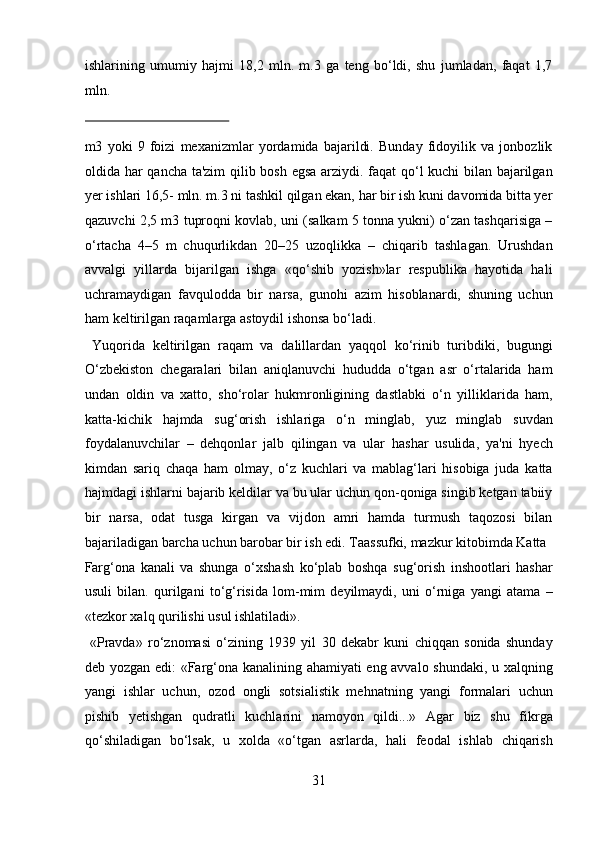 ishlarining   umumiy   hajmi   18,2   mln.   m.3   ga   teng   bo‘ldi,   shu   jumladan,   faqat   1,7
mln. 
 
m3   yoki   9   foizi   mexanizmlar   yordamida   bajarildi.   Bunday   fidoyilik   va   jonbozlik
oldida har qancha ta'zim qilib bosh egsa arziydi. faqat qo‘l kuchi bilan bajarilgan
yer ishlari 16,5- mln. m.3 ni tashkil qilgan ekan, har bir ish kuni davomida bitta yer
qazuvchi 2,5 m3 tuproqni kovlab, uni (salkam 5 tonna yukni) o‘zan tashqarisiga –
o‘rtacha   4–5   m   chuqurlikdan   20–25   uzoqlikka   –   chiqarib   tashlagan.   Urushdan
avvalgi   yillarda   bijarilgan   ishga   «qo‘shib   yozish»lar   respublika   hayotida   hali
uchramaydigan   favqulodda   bir   narsa,   gunohi   azim   hisoblanardi,   shuning   uchun
ham keltirilgan raqamlarga astoydil ishonsa bo‘ladi.     
  Yuqorida   keltirilgan   raqam   va   dalillardan   yaqqol   ko‘rinib   turibdiki,   bugungi
O‘zbekiston   chegaralari   bilan   aniqlanuvchi   hududda   o‘tgan   asr   o‘rtalarida   ham
undan   oldin   va   xatto,   sho‘rolar   hukmronligining   dastlabki   o‘n   yilliklarida   ham,
katta-kichik   hajmda   sug‘orish   ishlariga   o‘n   minglab,   yuz   minglab   suvdan
foydalanuvchilar   –   dehqonlar   jalb   qilingan   va   ular   hashar   usulida,   ya'ni   hyech
kimdan   sariq   chaqa   ham   olmay,   o‘z   kuchlari   va   mablag‘lari   hisobiga   juda   katta
hajmdagi ishlarni bajarib keldilar va bu ular uchun qon-qoniga singib ketgan tabiiy
bir   narsa,   odat   tusga   kirgan   va   vijdon   amri   hamda   turmush   taqozosi   bilan
bajariladigan barcha uchun barobar bir ish edi. Taassufki, mazkur kitobimda Katta 
Farg‘ona   kanali   va   shunga   o‘xshash   ko‘plab   boshqa   sug‘orish   inshootlari   hashar
usuli   bilan.   qurilgani   to‘g‘risida   lom-mim   deyilmaydi,   uni   o‘rniga   yangi   atama   –
«tezkor xalq qurilishi usul ishlatiladi».      
  «Pravda»   ro‘znomasi   o‘zining   1939   yil   30   dekabr   kuni   chiqqan   sonida   shunday
deb yozgan edi: «Farg‘ona kanalining ahamiyati eng avvalo shundaki, u xalqning
yangi   ishlar   uchun,   ozod   ongli   sotsialistik   mehnatning   yangi   formalari   uchun
pishib   yetishgan   qudratli   kuchlarini   namoyon   qildi...»   Agar   biz   shu   fikrga
qo‘shiladigan   bo‘lsak,   u   xolda   «o‘tgan   asrlarda,   hali   feodal   ishlab   chiqarish
31  
  