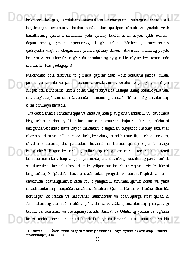 hukmron   bo‘lgan,   sotsializm   atamasi   va   nazariyasini   yaratgan   zotlar   hali
tug‘ilmagan   zamonlarda   hashar   usuli   bilan   qurilgan   o‘nlab   va   yuzlab   yirik
kanallarning   qurilishi   nimalarni   yoki   qanday   kuchlarni   namoyon   qildi   ekan?»-
degan   savolga   javob   topishimizga   to‘g‘ri   keladi.   Ma'lumki,   umuminsoniy
qadriyatlar   vaqt   va   chegarilarni   pisand   qilmay   davom   etaveradi.   Ularning   paydo
bo‘lishi  va  shakllanishi  to‘g‘risida  donolarning aytgan  fikr-o‘ylari  biz  uchun juda
muhimdir. Rus pedagogi S. 
Makarenko   bola   tarbiyasi   to‘g‘risida   gapirar   ekan,   «biz   bolalarni   jamoa   ichida,
jamoa   yordamida   va   jamoa   uchun   tarbiyalashimiz   kerak»   degan   g‘oyani   ilgari
surgan edi. Binobarin, inson bolasining tarbiyasida nafaqat uning bolalik yillarida,
mubolag‘asiz, butun umri davomida, jamoaning, jamoa bo‘lib bajarilgan ishlarning
o‘rni benihoya kattadir.          
  Ota-bobolarimiz sermashaqqat va katta hajmdagi sug‘orish ishlarini yil davomida
birgalashib   hashar   yo‘li   bilan   jamoa   nazoratida   bajarar   ekanlar,   o‘zlarini
tanigandan-boshlab   katta   hayot   maktabini   o‘taganlar,   oliyjanob   insoniy   fazilatlar
o‘zaro yordam va qo‘llab-quvvatlash, birovlarga pand bermaslik, tartib va intizom,
o‘zidan   kattalarni,   shu   jumladan,   boshliqlarni   hurmat   qilish)   egasi   bo‘lishga
intilganlar 30
.   Bugun   biz   o‘zbek,   millatining   o‘ziga   xos   mentaliteti,   ichki   dunyosi
bilan turmush tarzi haqida gapirganimizda, ana shu o‘ziga xoslikning paydo bo‘lib
shakllanishida kundalik hayotda uchraydigan barcha ish, to‘siq va qiyinchiliklarni
birgalashib,   ko‘plashib,   hashap   usuli   bilan   yengish   va   bartaraf   qilishga   asrlar
davomida   odatlanganimiz   katta   rol   o‘ynaganini   unutmasligimiz   kerak   va   yana
musulmonlarning muqaddas sinalmish kitoblari Qur'oni Karim va Hadisi Sharifda
keltirilgan   ko‘rsatma   va   hikoyatlar   hukmdorlar   va   boshliqlarga   itoat   qilishlik,
farzandlarning   ota-onalari   oldidagi   burchi   va   vazifalari,   insonlarning   jamiyatdagi
burchi   va   vazifalari   va   boshqalar)   hamda   Shariat   va   Odatning   yozma   va   og‘zaki
ko‘rsatmalari,   qonun-qoidalari   kundalik   hayotda   bexisob   takrorlanar   va   amalda
30   Комилов.   О   –   Ўзбекистонда   суғориш   тизими   ривожланиши:   ютуқ,   муаммо   ва   оқибатлар.,   Тошкент.,
“Академнашр”., 2016. – Б. 17. 
32  
  