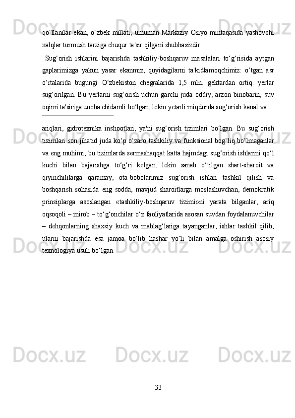 qo‘llanilar   ekan,   o‘zbek   millati,   umuman   Markaziy   Osiyo   mintaqasida   yashovchi
xalqlar turmush tarziga chuqur ta'sir qilgani shubhasizdir.   
  Sug‘orish   ishlarini   bajarishda   tashkiliy-boshqaruv   masalalari   to‘g‘risida   aytgan
gaplarimizga   yakun   yasar   ekanmiz,   quyidagilarni   ta'kidlamoqchimiz:   o‘tgan   asr
o‘rtalarida   bugungi   O‘zbekiston   chegralarida   1,5   mln.   gektardan   ortiq.   yerlar
sug‘orilgan.   Bu   yerlarni   sug‘orish   uchun   garchi   juda   oddiy,   arzon   binobarin,   suv
oqimi ta'siriga uncha chidamli bo‘lgan, lekin yetarli miqdorda sug‘orish kanal va 
 
ariqlari,   gidrotexnika   inshootlari,   ya'ni   sug‘orish   tizimlari   bo‘lgan.   Bu   sug‘orish
tizimlari son jihatid juda ko‘p o‘zaro tashkiliy va funksional bog‘liq bo‘lmaganlar
va eng muhimi, bu tizimlarda sermashaqqat katta hajmdagi sug‘orish ishlarini qo‘l
kuchi   bilan   bajarishga   to‘g‘ri   kelgan,   lekin   sanab   o‘tilgan   shart-sharoit   va
qiyinchililarga   qaramay,   ota-bobolarimiz   sug‘orish   ishlari   tashkil   qilish   va
boshqarish   sohasida   eng   sodda,   mavjud   sharoitlarga   moslashuvchan,   demokratik
prinsiplarga   asoslangan   «tashkiliy-boshqaruv   tizimi»ni   yarata   bilganlar,   ariq
oqsoqoli – mirob – to‘g‘onchilar o‘z faoliyatlarida asosan suvdan foydalanuvchilar
–   dehqonlarning   shaxsiy   kuch   va   mablag‘lariga   tayanganlar,   ishlar   tashkil   qilib,
ularni   bajarishda   esa   jamoa   bo‘lib   hashar   yo‘li   bilan   amalga   oshirish   asosiy
texnologiya usuli bo‘lgan.  
 
 
 
 
 
 
 
 
33  
  