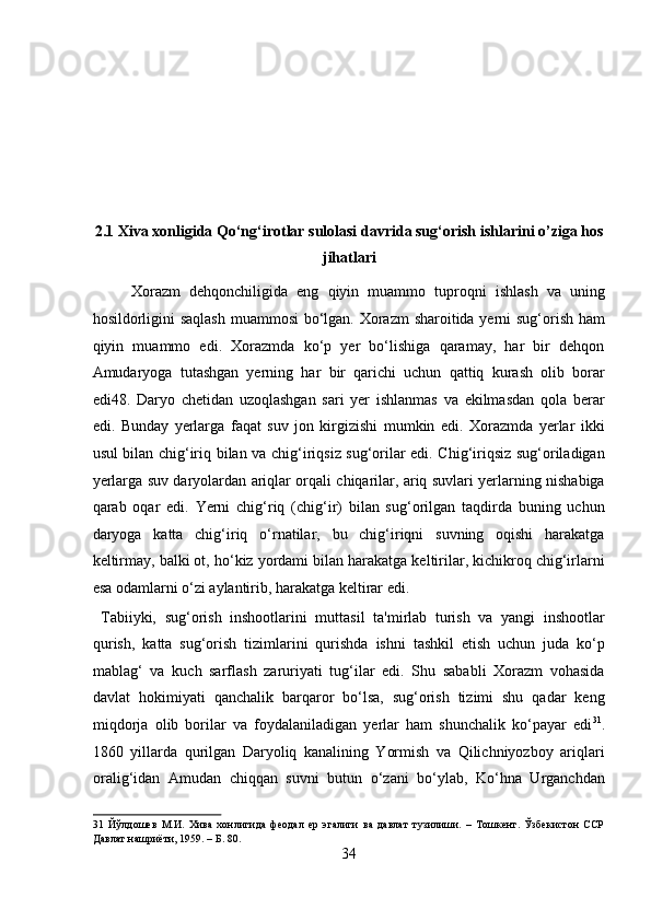  
 
 
 
 
2.1 Xiva xonligida Qo‘ng‘irotlar sulolasi davrida sug‘orish ishlarini o’ziga hos
jihatlari 
Xorazm   dehqonchiligida   eng   qiyin   muammo   tuproqni   ishlash   va   uning
hosildorligini  saqlash  muammosi bo‘lgan. Xorazm  sharoitida yerni  sug‘orish ham
qiyin   muammo   edi.   Xorazmda   ko‘p   yer   bo‘lishiga   qaramay,   har   bir   dehqon
Amudaryoga   tutashgan   yerning   har   bir   qarichi   uchun   qattiq   kurash   olib   borar
edi48.   Daryo   chetidan   uzoqlashgan   sari   yer   ishlanmas   va   ekilmasdan   qola   berar
edi.   Bunday   yerlarga   faqat   suv   jon   kirgizishi   mumkin   edi.   Xorazmda   yerlar   ikki
usul bilan chig‘iriq bilan va chig‘iriqsiz sug‘orilar edi. Chig‘iriqsiz sug‘oriladigan
yerlarga suv daryolardan ariqlar orqali chiqarilar, ariq suvlari yerlarning nishabiga
qarab   oqar   edi.   Yerni   chig‘riq   (chig‘ir)   bilan   sug‘orilgan   taqdirda   buning   uchun
daryoga   katta   chig‘iriq   o‘rnatilar,   bu   chig‘iriqni   suvning   oqishi   harakatga
keltirmay, balki ot, ho‘kiz yordami bilan harakatga keltirilar, kichikroq chig‘irlarni
esa odamlarni o‘zi aylantirib, harakatga keltirar edi.      
  Tabiiyki,   sug‘orish   inshootlarini   muttasil   ta'mirlab   turish   va   yangi   inshootlar
qurish,   katta   sug‘orish   tizimlarini   qurishda   ishni   tashkil   etish   uchun   juda   ko‘p
mablag‘   va   kuch   sarflash   zaruriyati   tug‘ilar   edi.   Shu   sababli   Xorazm   vohasida
davlat   hokimiyati   qanchalik   barqaror   bo‘lsa,   sug‘orish   tizimi   shu   qadar   keng
miqdorja   olib   borilar   va   foydalaniladigan   yerlar   ham   shunchalik   ko‘payar   edi 31
.
1860   yillarda   qurilgan   Daryoliq   kanalining   Yormish   va   Qilichniyozboy   ariqlari
oralig‘idan   Amudan   chiqqan   suvni   butun   o‘zani   bo‘ylab,   Ko‘hna   Urganchdan
31   Йўлдошев   М.И.   Хива   хонлигида   феодал   ер   эгалиги   ва   давлат   тузилиши.   –   Тошкент.   Ўзбекистон   ССР
Давлат нашриёти, 1959. – Б. 80. 
34  
  