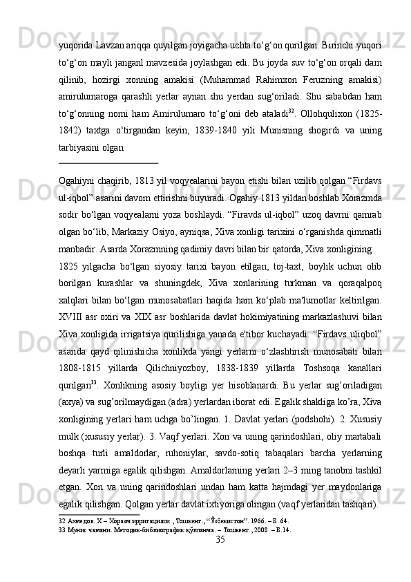 yuqorida Lavzan ariqqa quyilgan joyigacha uchta to‘g‘on qurilgan. Birinchi yuqori
to‘g‘on mayli janganl mavzesida joylashgan edi. Bu joyda suv to‘g‘on orqali dam
qilinib,   hozirgi   xonning   amakisi   (Muhammad   Rahimxon   Feruzning   amakisi)
amirulumaroga   qarashli   yerlar   aynan   shu   yerdan   sug‘oriladi.   Shu   sababdan   ham
to‘g‘onning   nomi   ham   Amirulumaro   to‘g‘oni   deb   ataladi 32
.   Ollohqulixon   (1825-
1842)   taxtga   o‘tirgandan   keyin,   1839-1840   yili   Munisning   shogirdi   va   uning
tarbiyasini olgan 
 
Ogahiyni chaqirib, 1813 yil voqyealarini bayon etishi bilan uzilib qolgan “Firdavs
ul-iqbol” asarini davom ettirishni buyuradi. Ogahiy 1813 yildan boshlab Xorazmda
sodir bo‘lgan voqyealarni  yoza boshlaydi. “Firavds ul-iqbol” uzoq davrni qamrab
olgan bo‘lib, Markaziy Osiyo, ayniqsa, Xiva xonligi tarixini o‘rganishda qimmatli
manbadir. Asarda Xorazmning qadimiy davri bilan bir qatorda, Xiva xonligining 
1825   yilgacha   bo‘lgan   siyosiy   tarixi   bayon   etilgan,   toj-taxt,   boylik   uchun   olib
borilgan   kurashlar   va   shuningdek,   Xiva   xonlarining   turkman   va   qoraqalpoq
xalqlari   bilan   bo‘lgan   munosabatlari   haqida   ham   ko‘plab   ma'lumotlar   keltirilgan.
XVIII  asr  oxiri  va  XIX asr  boshlarida davlat  hokimiyatining markazlashuvi  bilan
Xiva   xonligida   irrigatsiya   qurilishiga   yanada   e'tibor   kuchayadi.   “Firdavs   uliqbol”
asarida   qayd   qilinishicha   xonlikda   yangi   yerlarni   o‘zlashtirish   munosabati   bilan
1808-1815   yillarda   Qilichniyozboy,   1838-1839   yillarda   Toshsoqa   kanallari
qurilgan 33
.   Xonlikning   asosiy   boyligi   yer   hisoblanardi.   Bu   yerlar   sug’oriladigan
(axya) va sug’orilmaydigan (adra) yerlardan iborat edi. Egalik shakliga ko’ra, Xiva
xonligining yerlari ham uchga bo’lingan. 1. Davlat yerlari (podshohi). 2. Xususiy
mulk (xususiy yerlar). 3. Vaqf yerlari. Xon va uning qarindoshlari, oliy martabali
boshqa   turli   amaldorlar,   ruhoniylar,   savdo-sotiq   tabaqalari   barcha   yerlarning
deyarli yarmiga egalik qilishgan. Amaldorlarning yerlari 2–3 ming tanobni tashkil
etgan.   Xon   va   uning   qarindoshlari   undan   ham   katta   hajmdagi   yer   maydonlariga
egalik qilishgan. Qolgan yerlar davlat ixtiyoriga olingan (vaqf yerlaridan tashqari).
32  Ахмедов. Х – Хоразм ирригацияси., Тошкент., “Ўзбекистон”. 1966. – Б. 64. 
33  Мунис чамани. Методик-библиографик қўлланма. – Тошкент., 2008. – Б.14. 
35  
  