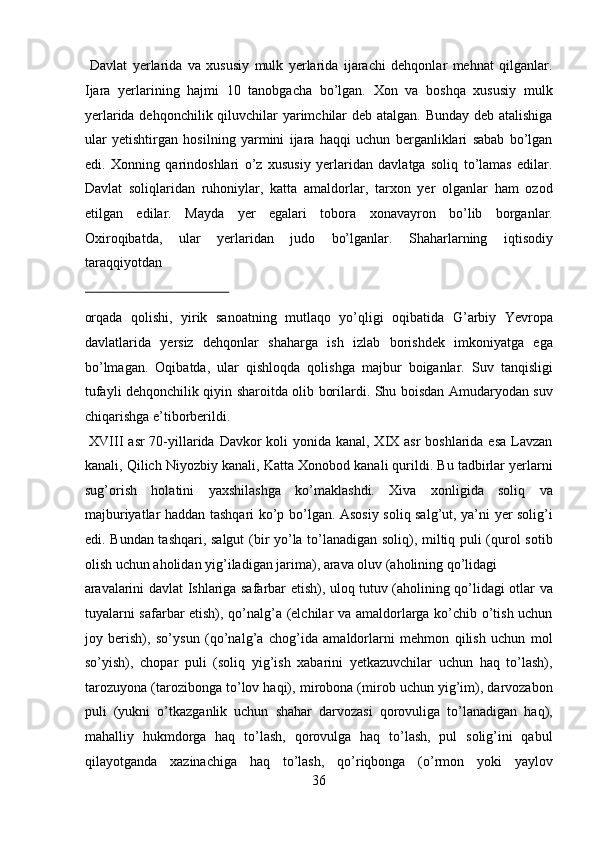   Davlat   yerlarida   va   xususiy   mulk   yerlarida   ijarachi   dehqonlar   mehnat   qilganlar.
Ijara   yerlarining   hajmi   10   tanobgacha   bo’lgan.   Xon   va   boshqa   xususiy   mulk
yerlarida dehqonchilik qiluvchilar yarimchilar  deb atalgan. Bunday deb atalishiga
ular   yetishtirgan   hosilning   yarmini   ijara   haqqi   uchun   berganliklari   sabab   bo’lgan
edi.   Xonning   qarindoshlari   o’z   xususiy   yerlaridan   davlatga   soliq   to’lamas   edilar.
Davlat   soliqlaridan   ruhoniylar,   katta   amaldorlar,   tarxon   yer   olganlar   ham   ozod
etilgan   edilar.   Mayda   yer   egalari   tobora   xonavayron   bo’lib   borganlar.
Oxiroqibatda,   ular   yerlaridan   judo   bo’lganlar.   Shaharlarning   iqtisodiy
taraqqiyotdan 
 
orqada   qolishi,   yirik   sanoatning   mutlaqo   yo’qligi   oqibatida   G’arbiy   Yevropa
davlatlarida   yersiz   dehqonlar   shaharga   ish   izlab   borishdek   imkoniyatga   ega
bo’lmagan.   Oqibatda,   ular   qishloqda   qolishga   majbur   boiganlar.   Suv   tanqisligi
tufayli dehqonchilik qiyin sharoitda olib borilardi. Shu boisdan Amudaryodan suv
chiqarishga e’tiborberildi.         
  XVIII  asr 70-yillarida Davkor koli  yonida kanal, XIX asr  boshlarida esa Lavzan
kanali, Qilich Niyozbiy kanali, Katta Xonobod kanali qurildi. Bu tadbirlar yerlarni
sug’orish   holatini   yaxshilashga   ko’maklashdi.   Xiva   xonligida   soliq   va
majburiyatlar haddan tashqari ko’p bo’lgan. Asosiy soliq salg’ut, ya’ni yer solig’i
edi. Bundan tashqari, salgut (bir yo’la to’lanadigan soliq), miltiq puli (qurol sotib
olish uchun aholidan yig’iladigan jarima), arava oluv (aholining qo’lidagi 
aravalarini davlat Ishlariga safarbar etish), uloq tutuv (aholining qo’lidagi otlar va
tuyalarni safarbar etish), qo’nalg’a (elchilar va amaldorlarga ko’chib o’tish uchun
joy   berish),   so’ysun   (qo’nalg’a   chog’ida   amaldorlarni   mehmon   qilish   uchun   mol
so’yish),   chopar   puli   (soliq   yig’ish   xabarini   yetkazuvchilar   uchun   haq   to’lash),
tarozuyona (tarozibonga to’lov haqi), mirobona (mirob uchun yig’im), darvozabon
puli   (yukni   o’tkazganlik   uchun   shahar   darvozasi   qorovuliga   to’lanadigan   haq),
mahalliy   hukmdorga   haq   to’lash,   qorovulga   haq   to’lash,   pul   solig’ini   qabul
qilayotganda   xazinachiga   haq   to’lash,   qo’riqbonga   (o’rmon   yoki   yaylov
36  
  