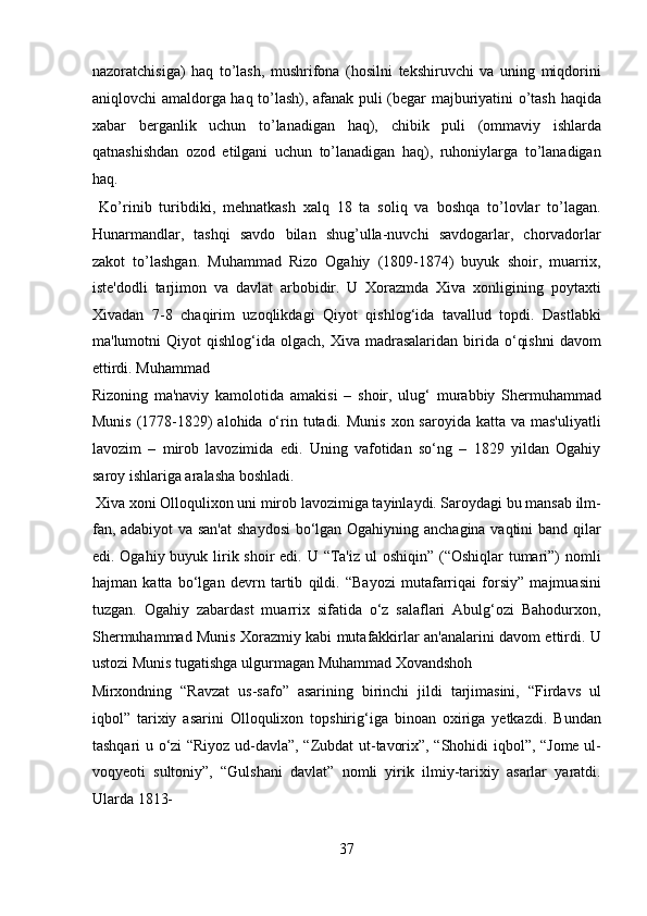 nazoratchisiga)   haq   to’lash,   mushrifona   (hosilni   tekshiruvchi   va   uning   miqdorini
aniqlovchi amaldorga haq to’lash), afanak puli (begar majburiyatini o’tash haqida
xabar   berganlik   uchun   to’lanadigan   haq),   chibik   puli   (ommaviy   ishlarda
qatnashishdan   ozod   etilgani   uchun   to’lanadigan   haq),   ruhoniylarga   to’lanadigan
haq.
  Ko’rinib   turibdiki,   mehnatkash   xalq   18   ta   soliq   va   boshqa   to’lovlar   to’lagan.
Hunarmandlar,   tashqi   savdo   bilan   shug’ulla-nuvchi   savdogarlar,   chorvadorlar
zakot   to’lashgan.   Muhammad   Rizo   Ogahiy   (1809-1874)   buyuk   shoir,   muarrix,
iste'dodli   tarjimon   va   davlat   arbobidir.   U   Xorazmda   Xiva   xonligining   poytaxti
Xivadan   7-8   chaqirim   uzoqlikdagi   Qiyot   qishlog‘ida   tavallud   topdi.   Dastlabki
ma'lumotni   Qiyot   qishlog‘ida  olgach,  Xiva  madrasalaridan  birida  o‘qishni   davom
ettirdi. Muhammad 
Rizoning   ma'naviy   kamolotida   amakisi   –   shoir,   ulug‘   murabbiy   Shermuhammad
Munis  (1778-1829)  alohida  o‘rin tutadi. Munis  xon saroyida katta va mas'uliyatli
lavozim   –   mirob   lavozimida   edi.   Uning   vafotidan   so‘ng   –   1829   yildan   Ogahiy
saroy ishlariga aralasha boshladi.         
 Xiva xoni Olloqulixon uni mirob lavozimiga tayinlaydi. Saroydagi bu mansab ilm-
fan, adabiyot va san'at  shaydosi  bo‘lgan Ogahiyning anchagina vaqtini band qilar
edi. Ogahiy buyuk lirik shoir  edi. U “Ta'iz ul oshiqin” (“Oshiqlar  tumari”) nomli
hajman   katta   bo‘lgan   devrn   tartib   qildi.   “Bayozi   mutafarriqai   forsiy”   majmuasini
tuzgan.   Ogahiy   zabardast   muarrix   sifatida   o‘z   salaflari   Abulg‘ozi   Bahodurxon,
Shermuhammad Munis Xorazmiy kabi mutafakkirlar an'analarini davom ettirdi. U
ustozi Munis tugatishga ulgurmagan Muhammad Xovandshoh 
Mirxondning   “Ravzat   us-safo”   asarining   birinchi   jildi   tarjimasini,   “Firdavs   ul
iqbol”   tarixiy   asarini   Olloqulixon   topshirig‘iga   binoan   oxiriga   yetkazdi.   Bundan
tashqari u o‘zi “Riyoz ud-davla”, “Zubdat ut-tavorix”, “Shohidi iqbol”, “Jome ul-
voqyeoti   sultoniy”,   “Gulshani   davlat”   nomli   yirik   ilmiy-tarixiy   asarlar   yaratdi.
Ularda 1813- 
37  
  