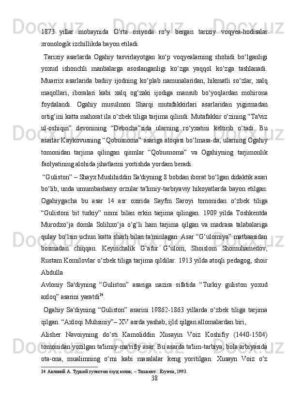 1873   yillar   mobaynida   O‘rta   osiyoda   ro‘y   bergan   tarixiy   voqyea-hodisalar
xronologik izchillikda bayon etiladi.         
  Tarixiy   asarlarda   Ogahiy   tasvirlayotgan   ko‘p   voqyealarning   shohidi   bo‘lganligi
yoxud   ishonchli   manbalarga   asoslanganligi   ko‘zga   yaqqol   ko‘zga   tashlanadi.
Muarrix   asarlarida   badiiy   ijodning   ko‘plab   namunalaridan,   hikmatli   so‘zlar,   xalq
maqollari,   iboralari   kabi   xalq   og‘zaki   ijodiga   mansub   bo‘yoqlardan   mohirona
foydalandi.   Ogahiy   musulmon   Sharqi   mutafakkirlari   asarlaridan   yigirmadan
ortig‘ini katta mahorat ila o‘zbek tiliga tarjima qilindi. Mutafakkir o‘zining “Ta'viz
ul-oshiqin”   devonining   “Debocha”sida   ularning   ro‘yxatini   keltirib   o‘tadi.   Bu
asarlar Kaykovusning “Qobusnoma” asariga aloqasi bo‘lmasa-da, ularning Ogahiy
tomonidan   tarjima   qilingan   qismlar   “Qobusnoma”   va   Ogahiyning   tarjimonlik
faolyatining alohida jihatlarini yortishda yordam beradi.   
 “Guliston” – Shayx Muslihiddin Sa'diyning 8 bobdan iborat bo‘lgan didaktik asari
bo‘lib, unda umumbashariy orzular ta'limiy-tarbiyaviy hikoyatlarda bayon etilgan.
Ogahiygacha   bu   asar   14   asr   oxirida   Sayfm   Saroyi   tomonidan   o‘zbek   tiliga
“Gulistoni   bit   turkiy”   nomi   bilan   erkin   tarjima   qilingan.   1909   yilda   Toshkentda
Murodxo‘ja   domla   Solihxo‘ja   o‘g‘li   ham   tarjima   qilgan   va   madrasa   talabalariga
qulay bo‘lsin uchun katta sharh bilan ta'minlagan. Asar “G‘ulomiya” matbaasidan
bosmadan   chiqqan.   Keyinchalik   G‘afur   G‘ulom,   Shoislom   Shomuhamedov,
Rustam Komilovlar o‘zbek tiliga tarjima qildilar. 1913 yilda atoqli pedagog, shoir
Abdulla 
Avloniy   Sa'diyning   “Guliston”   asariga   nazira   sifatida   “Turkiy   guliston   yoxud
axloq” asarini yaratdi 34
.           
  Ogahiy   Sa'diyning   “Guliston”   asarini   19862-1863   yillarda   o‘zbek   tiliga   tarjima
qilgan. “Axloqi Muhsiniy”– XV asrda yashab, ijld qilgan allomalardan biri, 
Alisher   Navoiyning   do‘sti   Kamoliddin   Xusayin   Voiz   Koshifiy   (1440-1504)
tomonidan yozilgan ta'limiy-ma'rifiy asar. Bu asarda ta'lim-tarbiya, bola arbiyasida
ota-ona,   mualimning   o‘rni   kabi   masalalar   keng   yoritilgan.   Xusayn   Voiz   o‘z
34  Авлоний А. Туркий гулистон ёхуд ахлоқ. – Тошкент.: Ёзувчи, 1993. 
38  
  