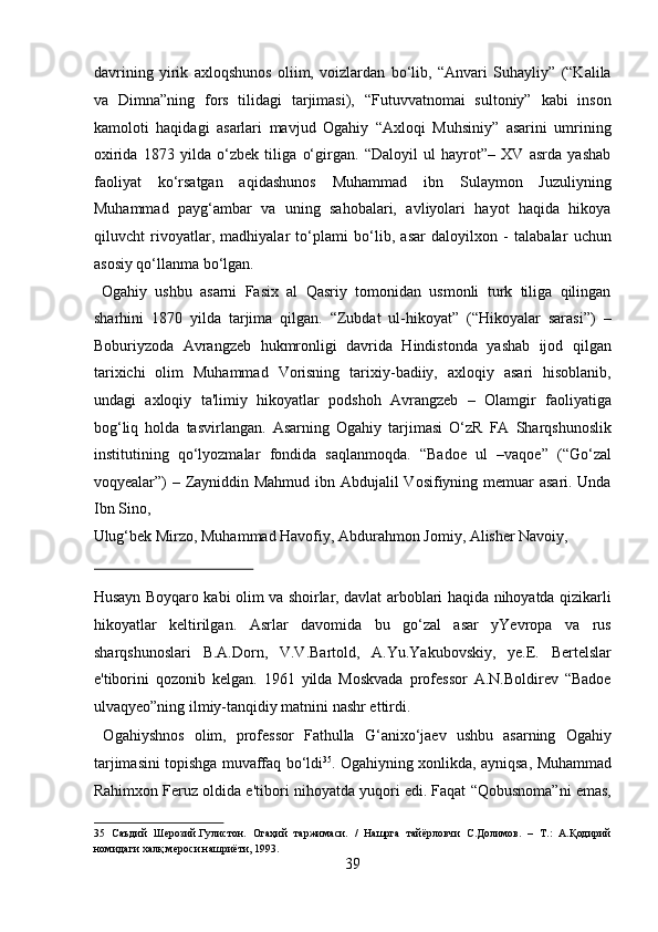 davrining   yirik   axloqshunos   oliim,   voizlardan   bo‘lib,   “Anvari   Suhayliy”   (“Kalila
va   Dimna”ning   fors   tilidagi   tarjimasi),   “Futuvvatnomai   sultoniy”   kabi   inson
kamoloti   haqidagi   asarlari   mavjud   Ogahiy   “Axloqi   Muhsiniy”   asarini   umrining
oxirida   1873   yilda   o‘zbek   tiliga   o‘girgan.   “Daloyil   ul   hayrot”–   XV   asrda   yashab
faoliyat   ko‘rsatgan   aqidashunos   Muhammad   ibn   Sulaymon   Juzuliyning
Muhammad   payg‘ambar   va   uning   sahobalari,   avliyolari   hayot   haqida   hikoya
qiluvcht   rivoyatlar,   madhiyalar   to‘plami   bo‘lib,   asar   daloyilxon   -   talabalar   uchun
asosiy qo‘llanma bo‘lgan.            
  Ogahiy   ushbu   asarni   Fasix   al   Qasriy   tomonidan   usmonli   turk   tiliga   qilingan
sharhini   1870   yilda   tarjima   qilgan.   “Zubdat   ul-hikoyat”   (“Hikoyalar   sarasi”)   –
Boburiyzoda   Avrangzeb   hukmronligi   davrida   Hindistonda   yashab   ijod   qilgan
tarixichi   olim   Muhammad   Vorisning   tarixiy-badiiy,   axloqiy   asari   hisoblanib,
undagi   axloqiy   ta'limiy   hikoyatlar   podshoh   Avrangzeb   –   Olamgir   faoliyatiga
bog‘liq   holda   tasvirlangan.   Asarning   Ogahiy   tarjimasi   O‘zR   FA   Sharqshunoslik
institutining   qo‘lyozmalar   fondida   saqlanmoqda.   “Badoe   ul   –vaqoe”   (“Go‘zal
voqyealar”) – Zayniddin Mahmud ibn Abdujalil  Vosifiyning memuar  asari. Unda
Ibn Sino, 
Ulug‘bek Mirzo, Muhammad Havofiy, Abdurahmon Jomiy, Alisher Navoiy, 
 
Husayn Boyqaro kabi olim va shoirlar, davlat arboblari haqida nihoyatda qizikarli
hikoyatlar   keltirilgan.   Asrlar   davomida   bu   go‘zal   asar   yYevropa   va   rus
sharqshunoslari   B.A.Dorn,   V.V.Bartold,   A.Yu.Yakubovskiy,   ye.E.   Bertelslar
e'tiborini   qozonib   kelgan.   1961   yilda   Moskvada   professor   A.N.Boldirev   “Badoe
ulvaqyeo”ning ilmiy-tanqidiy matnini nashr ettirdi.      
  Ogahiyshnos   olim,   professor   Fathulla   G‘anixo‘jaev   ushbu   asarning   Ogahiy
tarjimasini topishga muvaffaq bo‘ldi 35
. Ogahiyning xonlikda, ayniqsa, Muhammad
Rahimxon Feruz oldida e'tibori nihoyatda yuqori edi. Faqat “Qobusnoma”ni emas,
35   Саъдий   Шерозий.Гулистон.   Огаҳий   таржимаси.   /   Нашрга   тайёрловчи   С.Долимов.   –   Т.:   А.Қодирий
номидаги халқ мероси нашриёти, 1993. 
39  
  