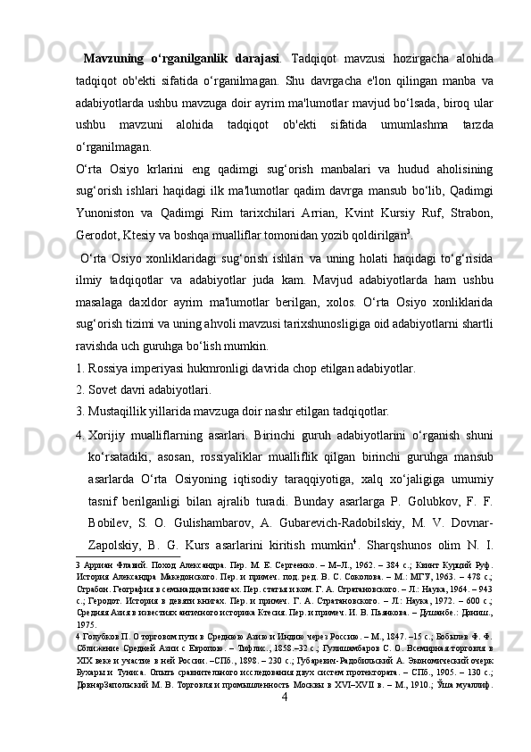   Mavzuning   o‘rganilganlik   darajasi .   Tadqiqot   mavzusi   hozirgacha   alohida
tadqiqot   ob'ekti   sifatida   o‘rganilmagan.   Shu   davrgacha   e'lon   qilingan   manba   va
adabiyotlarda ushbu mavzuga doir ayrim ma'lumotlar mavjud bo‘lsada, biroq ular
ushbu   mavzuni   alohida   tadqiqot   ob'ekti   sifatida   umumlashma   tarzda
o‘rganilmagan. 
O‘rta   Osiyo   krlarini   eng   qadimgi   sug‘orish   manbalari   va   hudud   aholisining
sug‘orish   ishlari   haqidagi   ilk   ma'lumotlar   qadim   davrga   mansub   bo‘lib,   Qadimgi
Yunoniston   va   Qadimgi   Rim   tarixchilari   Arrian,   Kvint   Kursiy   Ruf,   Strabon,
Gerodot, Ktesiy va boshqa mualliflar tomonidan yozib qoldirilgan 3
.       
  O‘rta   Osiyo   xonliklaridagi   sug‘orish   ishlari   va   uning   holati   haqidagi   to‘g‘risida
ilmiy   tadqiqotlar   va   adabiyotlar   juda   kam.   Mavjud   adabiyotlarda   ham   ushbu
masalaga   daxldor   ayrim   ma'lumotlar   berilgan,   xolos.   O‘rta   Osiyo   xonliklarida
sug‘orish tizimi va uning ahvoli mavzusi tarixshunosligiga oid adabiyotlarni shartli
ravishda uch guruhga bo‘lish mumkin.       
1. Rossiya imperiyasi hukmronligi davrida chop etilgan adabiyotlar.  
2. Sovet davri adabiyotlari.              
3. Mustaqillik yillarida mavzuga doir nashr etilgan tadqiqotlar.  
4. Xorijiy   mualliflarning   asarlari.   Birinchi   guruh   adabiyotlarini   o‘rganish   shuni
ko‘rsatadiki,   asosan,   rossiyaliklar   mualliflik   qilgan   birinchi   guruhga   mansub
asarlarda   O‘rta   Osiyoning   iqtisodiy   taraqqiyotiga,   xalq   xo‘jaligiga   umumiy
tasnif   berilganligi   bilan   ajralib   turadi.   Bunday   asarlarga   P.   Golubkov,   F.   F.
Bobilev,   S.   O.   Gulishambarov,   A.   Gubarevich-Radobilskiy,   M.   V.   Dovnar-
Zapolskiy,   B.   G.   Kurs   asarlarini   kiritish   mumkin 4
.   Sharqshunos   olim   N.   I.
3   Арриан   Флавий.   Поход   Александра.   Пер.   М.   Е.   Сергеенко.   –   М–Л.,   1962.   –   384   с.;   Квинт   Курций   Руф.
История   Александра   Македонского.   Пер.   и   примеч.   под.   ред.   В.   С.   Соколова.   –   М.:   МГУ,   1963.   –   478   с.;
Страбон. География в семьнадцати книгах. Пер. статья и ком. Г. А. Стратановского. – Л.: Наука, 1964. – 943
с.;   Геродот.   История   в   девяти   книгах.   Пер.   и   примеч.   Г.   А.   Стратановского.   –   Л.:   Наука,   1972.   –   600   с.;
Средняя Азия в известиях античного историка Ктесия. Пер. и примеч. И. В. Пьянкова. – Душанбе.: Дониш.,
1975. 
4  Голубков П. О торговом пути в Среднюю Азию и Индию через Россию. – М., 1847. –15 с.; Бобылев Ф. Ф.
Сближение   Средней   Азии   с   Европою.   –   Тифлис.,   1858.–32   с.;   Гулишамбаров   С.   О.   Всемирная   торговля   в
XIX веке и участие в ней России. –СПб., 1898. – 230 с.; Губаревич-Радобильский А. Экономический очерк
Бухары   и   Туниса.   Опыть   сравнительного   исследования   двух   систем   протектората.   –   СПб.,   1905.   –   130   с.;
ДовнарЗапольский   М.   В.   Торговля   и   промышленность   Москвы   в   XVI–XVII   в.   –   М.,   1910.;   Ўша   муаллиф.
4  
  