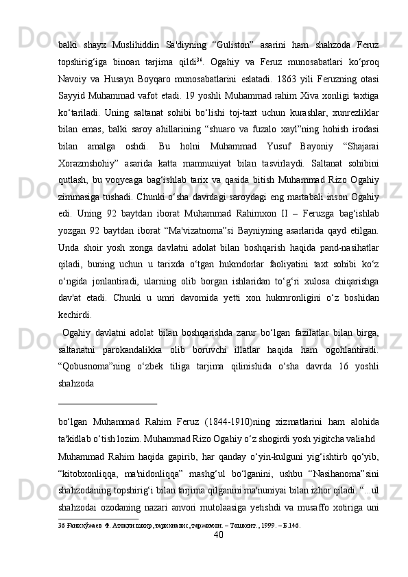 balki   shayx   Muslihiddin   Sa'diyning   “Guliston”   asarini   ham   shahzoda   Feruz
topshirig‘iga   binoan   tarjima   qildi 36
.   Ogahiy   va   Feruz   munosabatlari   ko‘proq
Navoiy   va   Husayn   Boyqaro   munosabatlarini   eslatadi.   1863   yili   Feruzning   otasi
Sayyid Muhammad vafot  etadi. 19 yoshli  Muhammad rahim  Xiva xonligi  taxtiga
ko‘tariladi.   Uning   saltanat   sohibi   bo‘lishi   toj-taxt   uchun   kurashlar,   xunrezliklar
bilan   emas,   balki   saroy   ahillarining   “shuaro   va   fuzalo   xayl”ning   hohish   irodasi
bilan   amalga   oshdi.   Bu   holni   Muhammad   Yusuf   Bayoniy   “Shajarai
Xorazmshohiy”   asarida   katta   mamnuniyat   bilan   tasvirlaydi.   Saltanat   sohibini
qutlash,   bu   voqyeaga   bag‘ishlab   tarix   va   qasida   bitish   Muhammad   Rizo   Ogahiy
zimmasiga tushadi.  Chunki  o‘sha  davrdagi  saroydagi  eng martabali  inson Ogahiy
edi.   Uning   92   baytdan   iborat   Muhammad   Rahimxon   II   –   Feruzga   bag‘ishlab
yozgan   92   baytdan   iborat   “Ma'vizatnoma”si   Bayniyning   asarlarida   qayd   etilgan.
Unda   shoir   yosh   xonga   davlatni   adolat   bilan   boshqarish   haqida   pand-nasihatlar
qiladi,   buning   uchun   u   tarixda   o‘tgan   hukmdorlar   faoliyatini   taxt   sohibi   ko‘z
o‘ngida   jonlantiradi,   ularning   olib   borgan   ishlaridan   to‘g‘ri   xulosa   chiqarishga
dav'at   etadi.   Chunki   u   umri   davomida   yetti   xon   hukmronligini   o‘z   boshidan
kechirdi.    
  Ogahiy   davlatni   adolat   bilan   boshqarishda   zarur   bo‘lgan   fazilatlar   bilan   birga,
saltanatni   parokandalikka   olib   boruvchi   illatlar   haqida   ham   ogohlantiradi.
“Qobusnoma”ning   o‘zbek   tiliga   tarjima   qilinishida   o‘sha   davrda   16   yoshli
shahzoda 
 
bo‘lgan   Muhammad   Rahim   Feruz   (1844-1910)ning   xizmatlarini   ham   alohida
ta'kidlab o‘tish lozim. Muhammad Rizo Ogahiy o‘z shogirdi yosh yigitcha valiahd 
Muhammad   Rahim   haqida   gapirib,   har   qanday   o‘yin-kulguni   yig‘ishtirb   qo‘yib,
“kitobxonliqqa,   ma'nidonliqqa”   mashg‘ul   bo‘lganini,   ushbu   “Nasihanoma”sini
shahzodaning topshirig‘i bilan tarjima qilganini ma'nuniyai bilan izhor qiladi. “...ul
shahzodai   ozodaning   nazari   anvori   mutolaasiga   yetishdi   va   musaffo   xotiriga   uni
36  Ғанихўжаев Ф. Атоқли шоир, тарихнавис, таржимон. – Тошкент., 1999. – Б.146. 
40  
  