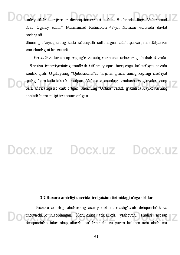 turkiy   til   bila   tarjima   qildirmoq   tamannosi   tushdi.   Bu   bandai   faqir   Muhammad
Rizo   Ogahiy   edi....”   Muhammad   Rahimxon   47-yil   Xorazm   vohasida   davlat
boshqardi, 
Shuning   o‘ziyoq   uning   katta   salohiyatli   sultonligini,   adolatparvar,   ma'rifatparvar
xon ekanligini ko‘rsatadi.         
  Feruz Xiva tarixining eng og‘ir va xalq, mamlakat uchun eng tahlikali davrida 
–   Rossiya   imperiyasining   mudhish   istilosi   yuqori   bosqichga   ko‘tarilgan   davrda
xonlik   qildi.   Ogahiyning   “Qobusnoma”ni   tarjima   qilishi   uning   keyingi   she'riyat
ijodiga ham katta ta'sir ko‘rsatgan. Alalxusus, asardagi umubashariy g‘oyalar uning
ba'zi she'rlariga ko‘chib o‘tgan. Shoirning “Ustina” radifli g‘azalida Kaykovusning
adolatli humronligi tarannum etilgan. 
 
 
 
 
 
 
 
 
 
 
2.2 Buxoro amirligi davrida irrigatsion tizimidagi o‘zgarishlar 
Buxoro   amirligi   aholisining   asosiy   mehnat   mashg‘uloti   dehqonchilik   va
chorvachilik   hisoblangan.   Xonlikning   tekislikda   yashovchi   aholisi   asosan
dehqonchilik   bilan   shug‘ullanib,   ko‘chmanchi   va   yarim   ko‘chmanchi   aholi   esa
41  
  