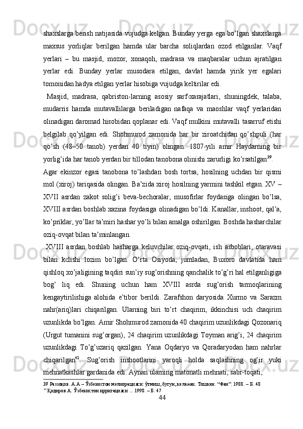 shaxslarga berish natijasida vujudga kelgan. Bunday yerga ega bo’lgan shaxslarga
maxsus   yorliqlar   berilgan   hamda   ular   barcha   soliqlardan   ozod   etilganlar.   Vaqf
yerlari   –   bu   masjid,   mozor,   xonaqoh,   madrasa   va   maqbaralar   uchun   ajratilgan
yerlar   edi.   Bunday   yerlar   musodara   etilgan,   davlat   hamda   yirik   yer   egalari
tomonidan hadya etilgan yerlar hisobiga vujudga keltirilar edi.       
  Masjid,   madrasa,   qabriston-larning   asosiy   sarf-xarajatlari,   shuningdek,   talaba,
mudarris   hamda   mutavallilarga   beriladigan   nafaqa   va   maoshlar   vaqf   yerlaridan
olinadigan daromad hisobidan qoplanar edi. Vaqf mulkini mutavalli tasarruf etishi
belgilab   qo’yilgan   edi.   Shohmurod   zamonida   har   bir   ziroatchidan   qo’shpuli   (har
qo’sh   (48–50   tanob)   yerdan   40   tiyin)   olingan.   1807-yili   amir   Haydarning   bir
yorlig’ida har tanob yerdan bir tillodan tanobona olinishi zarurligi ko’rsatilgan 39
. 
Agar   ekinzor   egasi   tanobona   to’lashdan   bosh   tortsa,   hosilning   uchdan   bir   qismi
mol (xiroj) tariqasida olingan. Ba’zida xiroj hosilning yarmini tashkil etgan. XV –
XVII   asrdan   zakot   solig’i   beva-bechoralar,   musofirlar   foydasiga   olingan   bo’lsa,
XVIII asrdan boshlab xazina foydasiga olinadigan bo’ldi. Kanallar, inshoot, qal’a,
ko’priklar, yo’llar ta’miri hashar yo’li bilan amalga oshirilgan. Boshda hasharchilar
oziq-ovqat bilan ta’minlangan.          
  XVIII   asrdan   boshlab   hasharga   keluvchilar   oziq-ovqati,   ish   asboblari,   otaravasi
bilan   kclishi   lozim   bo’lgan.   O’rta   Osiyoda,   jumladan,   Buxoro   davlatida   ham
qishloq xo’jaligining taqdiri sun’iy sug’orishning qanchalik to’g’ri hal etilganligiga
bog’   liq   edi.   Shuning   uchun   ham   XVIII   asrda   sug’orish   tarmoqlarining
kengaytirilishiga   alohida   e’tibor   berildi.   Zarafshon   daryosida   Xurmo   va   Sarazm
nahr(ariq)lari   chiqarilgan.   Ularning   biri   to’rt   chaqirim,   ikkinchisi   uch   chaqirim
uzunlikda bo’lgan. Amir Shohmurod zamonida 40 chaqirim uzunlikdagi Qozonariq
(Urgut tumanini sug’organ), 24 chaqirim uzunlikdagi Toyman arig’i, 24 chaqirim
uzunlikdagi   To’g’uzariq   qazilgan.   Yana   Oqdaryo   va   Qoradaryodan   ham   nahrlar
chiqarilgan 41
.   Sug’orish   inshootlarini   yaroqli   holda   saqlashning   og’ir   yuki
mehnatkashlar gardanida edi. Aynan ularning matonatli mehnati, sabr-toqati, 
39  Раззоқов. А.А – Ўзбекистон мелиорацияси: ўтмиш, бугун, келажак. Тошкен. “Фан”. 1988. – Б. 48 
41 
Қодиров А. Ўзбекистон ирригацияси ... 1998. – Б. 47 
44  
  