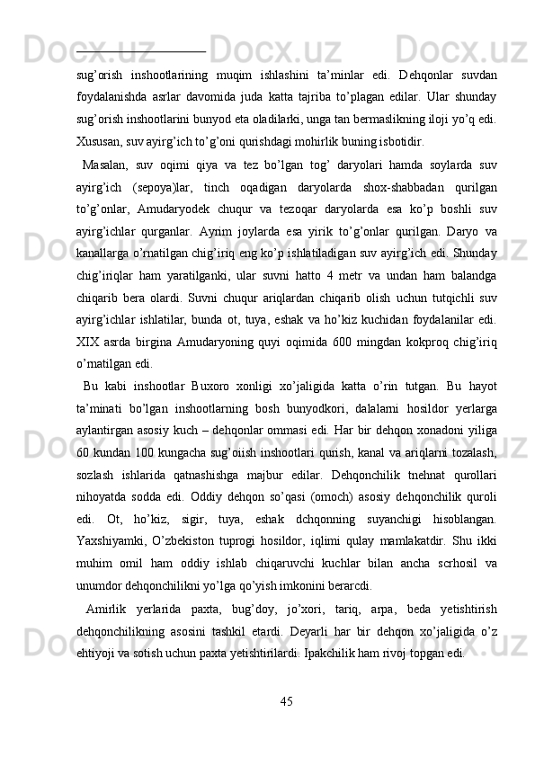  
sug’orish   inshootlarining   muqim   ishlashini   ta’minlar   edi.   Dehqonlar   suvdan
foydalanishda   asrlar   davomida   juda   katta   tajriba   to’plagan   edilar.   Ular   shunday
sug’orish inshootlarini bunyod eta oladilarki, unga tan bermaslikning iloji yo’q edi.
Xususan, suv ayirg’ich to’g’oni qurishdagi mohirlik buning isbotidir.  
  Masalan,   suv   oqimi   qiya   va   tez   bo’lgan   tog’   daryolari   hamda   soylarda   suv
ayirg’ich   (sepoya)lar,   tinch   oqadigan   daryolarda   shox-shabbadan   qurilgan
to’g’onlar,   Amudaryodek   chuqur   va   tezoqar   daryolarda   esa   ko’p   boshli   suv
ayirg’ichlar   qurganlar.   Ayrim   joylarda   esa   yirik   to’g’onlar   qurilgan.   Daryo   va
kanallarga o’rnatilgan chig’iriq eng ko’p ishlatiladigan suv ayirg’ich edi. Shunday
chig’iriqlar   ham   yaratilganki,   ular   suvni   hatto   4   metr   va   undan   ham   balandga
chiqarib   bera   olardi.   Suvni   chuqur   ariqlardan   chiqarib   olish   uchun   tutqichli   suv
ayirg’ichlar   ishlatilar,   bunda   ot,   tuya,   eshak   va   ho’kiz   kuchidan   foydalanilar   edi.
XIX   asrda   birgina   Amudaryoning   quyi   oqimida   600   mingdan   kokproq   chig’iriq
o’rnatilgan edi.            
  Bu   kabi   inshootlar   Buxoro   xonligi   xo’jaligida   katta   o’rin   tutgan.   Bu   hayot
ta’minati   bo’lgan   inshootlarning   bosh   bunyodkori,   dalalarni   hosildor   yerlarga
aylantirgan asosiy  kuch – dehqonlar ommasi  edi. Har bir dehqon xonadoni yiliga
60 kundan 100 kungacha sug’oiish inshootlari qurish, kanal  va ariqlarni  tozalash,
sozlash   ishlarida   qatnashishga   majbur   edilar.   Dehqonchilik   tnehnat   qurollari
nihoyatda   sodda   edi.   Oddiy   dehqon   so’qasi   (omoch)   asosiy   dehqonchilik   quroli
edi.   Ot,   ho’kiz,   sigir,   tuya,   eshak   dchqonning   suyanchigi   hisoblangan.
Yaxshiyamki,   O’zbekiston   tuprogi   hosildor,   iqlimi   qulay   mamlakatdir.   Shu   ikki
muhim   omil   ham   oddiy   ishlab   chiqaruvchi   kuchlar   bilan   ancha   scrhosil   va
unumdor dehqonchilikni yo’lga qo’yish imkonini berarcdi.        
  Amirlik   yerlarida   paxta,   bug’doy,   jo’xori,   tariq,   arpa,   beda   yetishtirish
dehqonchilikning   asosini   tashkil   etardi.   Deyarli   har   bir   dehqon   xo’jaligida   o’z
ehtiyoji va sotish uchun paxta yetishtirilardi. Ipakchilik ham rivoj topgan edi. 
45  
  