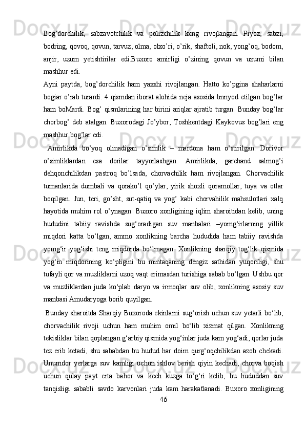 Bog’dorchilik,   sabzavotchilik   va   polizchilik   kcng   rivojlangan.   Piyoz,   sabzi,
bodring, qovoq, qovun, tarvuz, olma, olxo’ri, o’rik, shaftoli, nok, yong’oq, bodom,
anjir,   uzum   yetishtirilar   edi.Buxoro   amirligi   o’zining   qovun   va   uzumi   bilan
mashhur edi. 
Ayni   paytda,   bog’dorchilik   ham   yaxshi   rivojlangan.   Hatto   ko’pgina   shaharlarni
bogiar o’rab turardi. 4 qismdan iborat alohida neja asosida bnnyod etilgan bog’lar
ham   boMardi.  Bog’  qismlarining  har   birini   ariqlar  ajratib  turgan.   Bunday  bog’lar
chorbog’   deb   atalgan.   Buxorodagi   Jo’ybor,   Toshkentdagi   Kaykovus   bog’lari   eng
mashhur bog’lar edi.         
  Amirlikda   bo’yoq   olinadigan   o’simlik   –   mardona   ham   o’stirilgan.   Dorivor
o’simliklardan   esa   dorilar   tayyorlashgan.   Amirlikda,   garchand   salmog’i
dehqonchilikdan   pastroq   bo’lsada,   chorvachilik   ham   rivojlangan.   Chorvachilik
tumanlarida   dumbali   va   qorako’l   qo’ylar,   yirik   shoxli   qoramollar,   tuya   va   otlar
boqilgan.   Jun,   teri,   go’sht,   sut-qatiq   va   yog’   kabi   chorvahilik   mahsulotlari   xalq
hayotida   muhim   rol   o’ynagan.   Buxoro   xonligining   iqlim   sharoitidan   kelib,   uning
hududini   tabiiy   ravishda   sug‘oradigan   suv   manbalari   –yomg‘irlarning   yillik
miqdori   katta   bo‘lgan,   ammo   xonlikning   barcha   hududida   ham   tabiiy   ravishda
yomg‘ir   yog‘ishi   teng   miqdorda   bo‘lmagan.   Xonlikning   sharqiy   tog‘lik   qismida
yog‘in   miqdorining   ko‘pligini   bu   mintaqaning   dengiz   sathidan   yuqoriligi,   shu
tufayli qor va muzliklarni uzoq vaqt erimasdan turishiga sabab bo‘lgan. Ushbu qor
va   muzliklardan   juda   ko‘plab   daryo   va   irmoqlar   suv   olib,   xonlikning   asosiy   suv
manbasi Amudaryoga borib quyilgan.       
  Bunday sharoitda Sharqiy Buxoroda ekinlarni sug‘orish uchun suv yetarli bo‘lib,
chorvachilik   rivoji   uchun   ham   muhim   omil   bo‘lib   xizmat   qilgan.   Xonlikning
tekisliklar bilan qoplangan g‘arbiy qismida yog‘inlar juda kam yog‘adi, qorlar juda
tez  erib  ketadi,  shu  sababdan  bu  hudud  har  doim   qurg‘oqchilikdan  azob   chekadi.
Unumdor   yerlarga   suv   kamligi   uchun   ishlov   berish   qiyin   kechadi,   chorva   boqish
uchun   qulay   payt   erta   bahor   va   kech   kuzga   to‘g‘ri   kelib,   bu   hududdan   suv
tanqisligi   sababli   savdo   karvonlari   juda   kam   harakatlanadi.   Buxoro   xonligining
46  
  