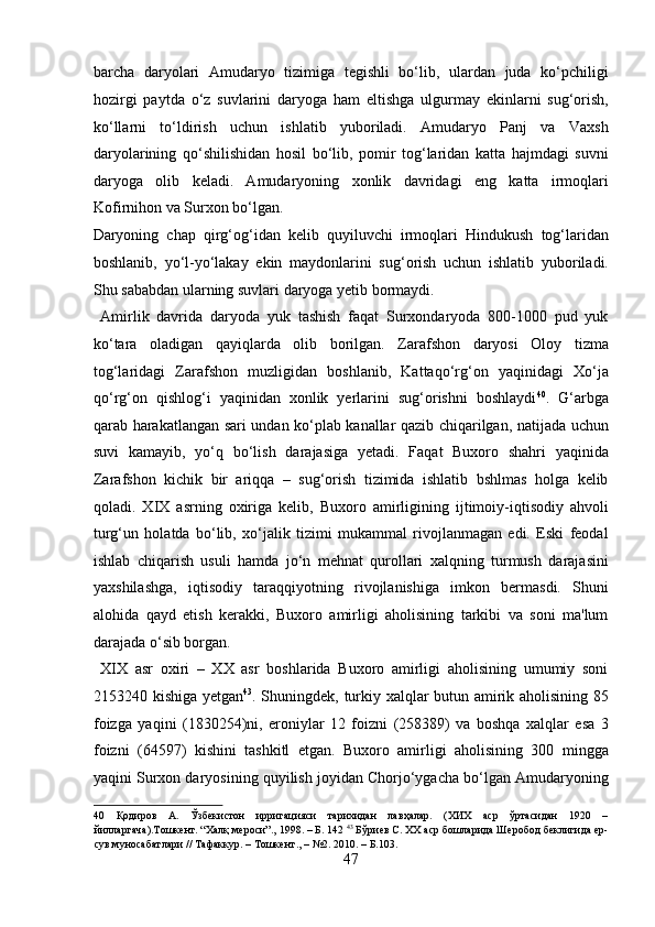 barcha   daryolari   Amudaryo   tizimiga   tegishli   bo‘lib,   ulardan   juda   ko‘pchiligi
hozirgi   paytda   o‘z   suvlarini   daryoga   ham   eltishga   ulgurmay   ekinlarni   sug‘orish,
ko‘llarni   to‘ldirish   uchun   ishlatib   yuboriladi.   Amudaryo   Panj   va   Vaxsh
daryolarining   qo‘shilishidan   hosil   bo‘lib,   pomir   tog‘laridan   katta   hajmdagi   suvni
daryoga   olib   keladi.   Amudaryoning   xonlik   davridagi   eng   katta   irmoqlari
Kofirnihon va Surxon bo‘lgan. 
Daryoning   chap   qirg‘og‘idan   kelib   quyiluvchi   irmoqlari   Hindukush   tog‘laridan
boshlanib,   yo‘l-yo‘lakay   ekin   maydonlarini   sug‘orish   uchun   ishlatib   yuboriladi.
Shu sababdan ularning suvlari daryoga yetib bormaydi.    
  Amirlik   davrida   daryoda   yuk   tashish   faqat   Surxondaryoda   800-1000   pud   yuk
ko‘tara   oladigan   qayiqlarda   olib   borilgan.   Zarafshon   daryosi   Oloy   tizma
tog‘laridagi   Zarafshon   muzligidan   boshlanib,   Kattaqo‘rg‘on   yaqinidagi   Xo‘ja
qo‘rg‘on   qishlog‘i   yaqinidan   xonlik   yerlarini   sug‘orishni   boshlaydi 40
.   G‘arbga
qarab harakatlangan sari undan ko‘plab kanallar qazib chiqarilgan, natijada uchun
suvi   kamayib,   yo‘q   bo‘lish   darajasiga   yetadi.   Faqat   Buxoro   shahri   yaqinida
Zarafshon   kichik   bir   ariqqa   –   sug‘orish   tizimida   ishlatib   bshlmas   holga   kelib
qoladi.   XIX   asrning   oxiriga   kelib,   Buxoro   amirligining   ijtimoiy-iqtisodiy   ahvoli
turg‘un   holatda   bo‘lib,   xo‘jalik   tizimi   mukammal   rivojlanmagan   edi.   Eski   feodal
ishlab   chiqarish   usuli   hamda   jo‘n   mehnat   qurollari   xalqning   turmush   darajasini
yaxshilashga,   iqtisodiy   taraqqiyotning   rivojlanishiga   imkon   bermasdi.   Shuni
alohida   qayd   etish   kerakki,   Buxoro   amirligi   aholisining   tarkibi   va   soni   ma'lum
darajada o‘sib borgan.    
  XIX   asr   oxiri   –   XX   asr   boshlarida   Buxoro   amirligi   aholisining   umumiy   soni
2153240 kishiga yetgan 43
. Shuningdek, turkiy xalqlar butun amirik aholisining 85
foizga   yaqini   (1830254)ni,   eroniylar   12   foizni   (258389)   va   boshqa   xalqlar   esa   3
foizni   (64597)   kishini   tashkitl   etgan.   Buxoro   amirligi   aholisining   300   mingga
yaqini Surxon daryosining quyilish joyidan Chorjo‘ygacha bo‘lgan Amudaryoning
40   Қодиров   А.   Ўзбекистон   ирригацияси   тарихидан   лавҳалар.   (ХИХ   аср   ўртасидан   1920   –
йилларгача).Тошкент. “Халқ мероси”., 1998. – Б. 142  43
 Бўриев С. ХХ аср бошларида Шеробод беклигида ер-
сув муносабатлари // Тафаккур. – Тошкент., – №2. 2010. – Б.103. 
47  
  