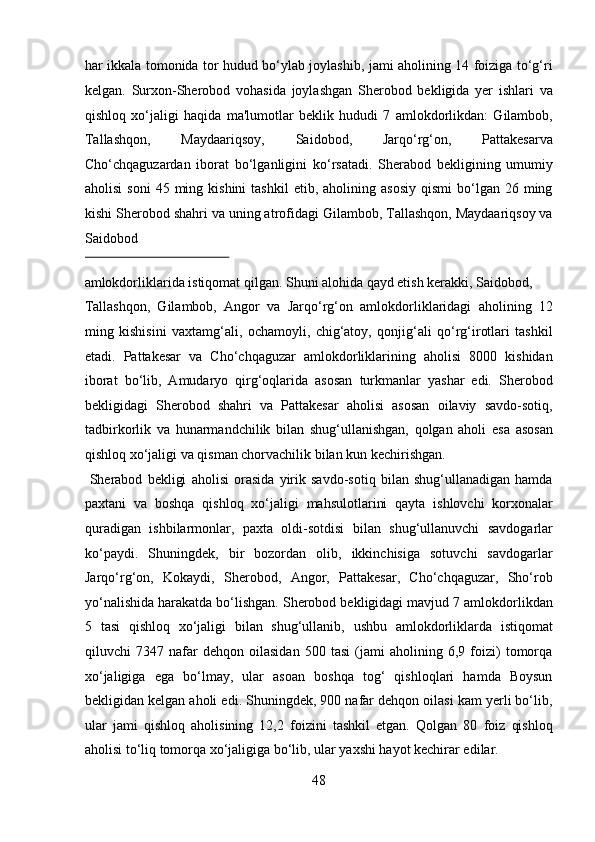 har ikkala tomonida tor hudud bo‘ylab joylashib, jami aholining 14 foiziga to‘g‘ri
kelgan.   Surxon-Sherobod   vohasida   joylashgan   Sherobod   bekligida   yer   ishlari   va
qishloq   xo‘jaligi   haqida   ma'lumotlar   beklik   hududi   7   amlokdorlikdan:   Gilambob,
Tallashqon,   Maydaariqsoy,   Saidobod,   Jarqo‘rg‘on,   Pattakesarva
Cho‘chqaguzardan   iborat   bo‘lganligini   ko‘rsatadi.   Sherabod   bekligining   umumiy
aholisi  soni   45  ming  kishini   tashkil  etib,  aholining  asosiy  qismi  bo‘lgan  26  ming
kishi Sherobod shahri va uning atrofidagi Gilambob, Tallashqon, Maydaariqsoy va
Saidobod 
 
amlokdorliklarida istiqomat qilgan. Shuni alohida qayd etish kerakki, Saidobod, 
Tallashqon,   Gilambob,   Angor   va   Jarqo‘rg‘on   amlokdorliklaridagi   aholining   12
ming   kishisini   vaxtamg‘ali,   ochamoyli,   chig‘atoy,   qonjig‘ali   qo‘rg‘irotlari   tashkil
etadi.   Pattakesar   va   Cho‘chqaguzar   amlokdorliklarining   aholisi   8000   kishidan
iborat   bo‘lib,   Amudaryo   qirg‘oqlarida   asosan   turkmanlar   yashar   edi.   Sherobod
bekligidagi   Sherobod   shahri   va   Pattakesar   aholisi   asosan   oilaviy   savdo-sotiq,
tadbirkorlik   va   hunarmandchilik   bilan   shug‘ullanishgan,   qolgan   aholi   esa   asosan
qishloq xo‘jaligi va qisman chorvachilik bilan kun kechirishgan.      
  Sherabod   bekligi   aholisi   orasida   yirik   savdo-sotiq   bilan   shug‘ullanadigan   hamda
paxtani   va   boshqa   qishloq   xo‘jaligi   mahsulotlarini   qayta   ishlovchi   korxonalar
quradigan   ishbilarmonlar,   paxta   oldi-sotdisi   bilan   shug‘ullanuvchi   savdogarlar
ko‘paydi.   Shuningdek,   bir   bozordan   olib,   ikkinchisiga   sotuvchi   savdogarlar
Jarqo‘rg‘on,   Kokaydi,   Sherobod,   Angor,   Pattakesar,   Cho‘chqaguzar,   Sho‘rob
yo‘nalishida harakatda bo‘lishgan. Sherobod bekligidagi mavjud 7 amlokdorlikdan
5   tasi   qishloq   xo‘jaligi   bilan   shug‘ullanib,   ushbu   amlokdorliklarda   istiqomat
qiluvchi   7347   nafar   dehqon   oilasidan   500   tasi   (jami   aholining   6,9   foizi)   tomorqa
xo‘jaligiga   ega   bo‘lmay,   ular   asoan   boshqa   tog‘   qishloqlari   hamda   Boysun
bekligidan kelgan aholi edi. Shuningdek, 900 nafar dehqon oilasi kam yerli bo‘lib,
ular   jami   qishloq   aholisining   12,2   foizini   tashkil   etgan.   Qolgan   80   foiz   qishloq
aholisi to‘liq tomorqa xo‘jaligiga bo‘lib, ular yaxshi hayot kechirar edilar.  
48  
  