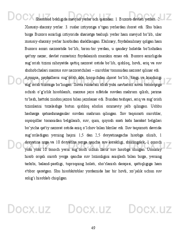   Sherobod bekligida mavjud yerlar uch qismdan: 1. Buxoro davlati yerlari. 2. 
Xususiy-shaxsiy   yerlar.   3.   ruslar   ixtiyoriga   o‘tgan   yerlardan   iborat   edi.   Shu   bilan
birga Buxoro amirligi ixtiyorida shariatga taaluqli  yerlar  ham mavjud bo‘lib, ular
xususiy-shaxsiy yerlar hisobidan shakllangan. Ekilmay, foydalanilmay qolgan ham
Buxoro   amiri   nazoratida   bo‘lib,   biron-bir   yerdan,   u   qanday   holatda   bo‘lishidan
qat'my   nazar,   davlat   ruxsatisiz   foydalanish   mumkin   emas   edi.   Buxoro   amirligida
sug‘orish tizimi  nihoyatda qattiq nazorat ostida bo‘lib, qishloq, hovli, ariq va suv
shohobchalari maxsus suv nazoratchilari – miroblar tomonidan nazorat qilinar edi. 
Ayniqsa,   paykallarni   sug‘orish   ikki   bosqichdan   iborat   bo‘lib,   tungi   va   kunduzgi
sug‘orish tizimiga bo‘lingan. Suvni ruxsatsiz olish yoki navbatsiz suvni tomorqaga
ochish   o‘g‘irlik   hisoblanib,   maxsus   jazo   sifatida   suvdan   mahrum   qilish,   jarima
to‘lash, hattoki zindon jazosi bilan jazolanar edi. Bundan tashqari, ariq va sug‘orish
tizimlarini   tozalashga   butun   qishloq   aholisi   ommaviy   jalb   qilingan.   Ushbu
hasharga   qatnashmaganlar   suvdan   mahrum   qilingan.   Suv   taqsimoti   miroblar,
oqsoqollar   tomonidan   belgilanib,   suv,   qum,   quyosh   soati   kabi   harakat   belgilari
bo‘yicha qat'iy nazorat ostida aniq o‘lchov bilan bkrilar edi. Suv taqsimoti davrida
sug‘oriladigan   yerning   hajmi   1,5   dan   2,5   desyatinagacha   hisobga   olinib,   1
desyatina  nrga va  10 desyatina yerga qancha  suv kerakligi, shuningdek,  1 omoch
yoki   yoki   10   omoch   yerni   sug‘orish   uchun   zarur   suv   hisobga   olingan.   Umumiy
hisob   orqali   mirob   yerga   qancha   suv   lozimligini   aniqlash   bilan   birga,   yerning
tarkibi,   baland-pastligi,   tuproqning   holati,   sho‘rlanish   darajasi,   qattiqligiga   ham
e'tibor   qaratgan.   Shu   hisobkitoblar   yordamida   har   bir   hovli,   xo‘jalik   uchun   suv
solig‘i hisoblab chiqilgan.  
 
 
 
 
49  
  