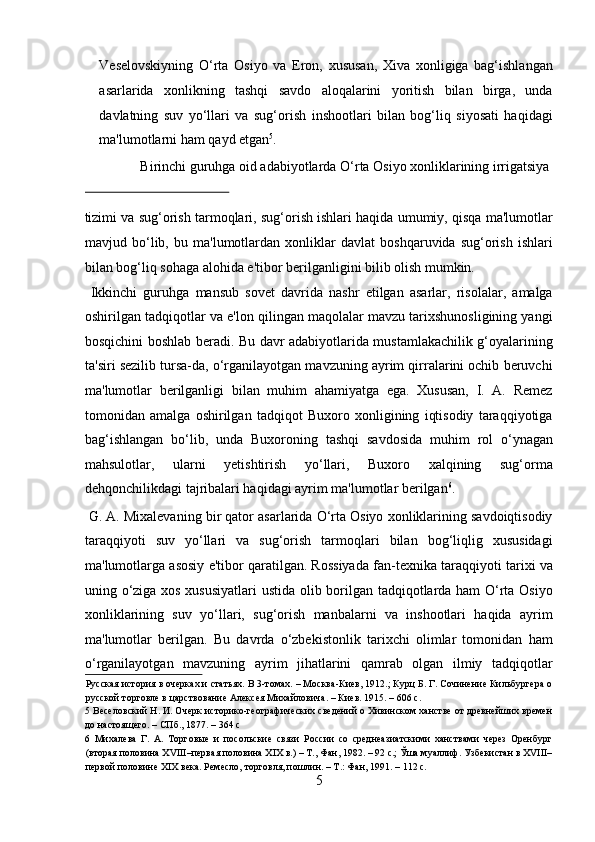 Veselovskiyning   O‘rta   Osiyo   va   Eron,   xususan,   Xiva   xonligiga   bag‘ishlangan
asarlarida   xonlikning   tashqi   savdo   aloqalarini   yoritish   bilan   birga,   unda
davlatning   suv   yo‘llari   va   sug‘orish   inshootlari   bilan   bog‘liq   siyosati   haqidagi
ma'lumotlarni ham qayd etgan 5
.   
  Birinchi guruhga oid adabiyotlarda O‘rta Osiyo xonliklarining irrigatsiya 
 
tizimi va sug‘orish tarmoqlari, sug‘orish ishlari haqida umumiy, qisqa ma'lumotlar
mavjud   bo‘lib,   bu   ma'lumotlardan   xonliklar   davlat   boshqaruvida   sug‘orish   ishlari
bilan bog‘liq sohaga alohida e'tibor berilganligini bilib olish mumkin.  
  Ikkinchi   guruhga   mansub   sovet   davrida   nashr   etilgan   asarlar,   risolalar,   amalga
oshirilgan tadqiqotlar va e'lon qilingan maqolalar mavzu tarixshunosligining yangi
bosqichini boshlab beradi. Bu davr adabiyotlarida mustamlakachilik g‘oyalarining
ta'siri sezilib tursa-da, o‘rganilayotgan mavzuning ayrim qirralarini ochib beruvchi
ma'lumotlar   berilganligi   bilan   muhim   ahamiyatga   ega.   Xususan,   I.   A.   Remez
tomonidan   amalga   oshirilgan   tadqiqot   Buxoro   xonligining   iqtisodiy   taraqqiyotiga
bag‘ishlangan   bo‘lib,   unda   Buxoroning   tashqi   savdosida   muhim   rol   o‘ynagan
mahsulotlar,   ularni   yetishtirish   yo‘llari,   Buxoro   xalqining   sug‘orma
dehqonchilikdagi tajribalari haqidagi ayrim ma'lumotlar berilgan 6
.   
 G. A. Mixalevaning bir qator asarlarida O‘rta Osiyo xonliklarining savdoiqtisodiy
taraqqiyoti   suv   yo‘llari   va   sug‘orish   tarmoqlari   bilan   bog‘liqlig   xususidagi
ma'lumotlarga asosiy e'tibor qaratilgan. Rossiyada fan-texnika taraqqiyoti tarixi va
uning o‘ziga xos xususiyatlari ustida olib borilgan tadqiqotlarda ham O‘rta Osiyo
xonliklarining   suv   yo‘llari,   sug‘orish   manbalarni   va   inshootlari   haqida   ayrim
ma'lumotlar   berilgan.   Bu   davrda   o‘zbekistonlik   tarixchi   olimlar   tomonidan   ham
o‘rganilayotgan   mavzuning   ayrim   jihatlarini   qamrab   olgan   ilmiy   tadqiqotlar
Русская история в очерках и статьях. В 3-томах. – Москва-Киев, 1912.; Курц Б. Г. Сочинение Кильбургера о
русской торговле в царствование Алексея Михайловича. – Киев. 1915. – 606 с. 
5  Веселовский Н. И. Очерк историко-географических сведений о Хивинском ханстве от древнейших времен
до настоящего. – СПб., 1877. – 364 с 
6   Михалева   Г.   А.   Торговые   и   посольские   связи   России   со   среднеазиатскими   ханствами   через   Оренбург
(вторая половина XVIII–первая половина XIX в.) – Т., Фан, 1982. – 92 с.; Ўша муаллиф. Узбекистан в XVIII–
первой половине XIX века. Ремесло, торговля, пошлин. – Т.: Фан, 1991. – 112 с. 
5  
  