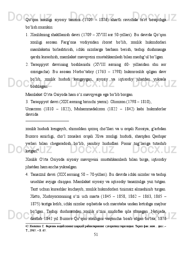 Qo‘qon   xonligi   siyosiy   tarixini   (1709   –   1876)   shartli   ravishda   to‘rt   bosqichga
bo‘lish mumkin:            
1. Xonlikning shakllanish  davri  (1709 – XVIII  asr  50-yillari). Bu davrda Qo‘qon
xonligi   asosan   Farg‘ona   vodiysidan   iborat   bo‘lib,   xonlik   hukmdorlari
mamlakatni   birlashtirish,   ichki   nizolarga   barham   berish,   tashqi   dushmanga
qarshi kurashish, mamlakat mavqyeini mustahkamlash bilan mashg‘ul bo‘lgan.  
2. Taraqqiyot   davrining   boshlanishi   (XVIII   asrning   60-   yillaridan   shu   asr
oxirigacha).   Bu   asosan   Norbo‘tabiy   (1763   –   1798)   hukmronlik   qilgan   davr
bo‘lib,   xonlik   hududi   kengaygan,   siyosiy   va   iqtisodiy   jihatdan   yuksala
boshlagan. 
Mamlakat O‘rta Osiyoda ham o‘z mavqyeiga ega bo‘lib borgan.      
3. Taraqqiyot davri (XIX asrning birinchi yarmi).  Olimxon (1798 – 1810), 
Umarxon   (1810   –   1822),   Muhammadalixon   (1822   –   1842)   kabi   hukmdorlar
davrida 
 
xonlik hududi  kengayib, shimoldan qozoq cho‘llari  va u orqali  Rossiya,  g‘arbdan
Buxoro   amirligi,   cho‘l   zonalari   orqali   Xiva   xonligi   hududi,   sharqdan   Qashqar
yerlari   bilan   chegaradosh   bo‘lib,   janubiy   hududlari   Pomir   tog‘lariga   tutashib
ketgan 42
. 
Xonlik   O‘rta   Osiyoda   siyosiy   mavqyeini   mustahkamlash   bilan   birga,   iqtisodiy
jihatdan ham ancha yuksalgan.         
4. Tanazzul davri (XIX asrning 50 – 70-yillari). Bu davrda ichki nizolar va tashqi
urushlar   avjiga   chiqqan.   Mamlakat   siyosiy   va   iqtisodiy   tanazzulga   yuz   tutgan.
Taxt uchun kurashlar kuchayib, xonlik hukmdorlari tinimsiz almashinib turgan.
Xatto,   Xudoyorxonning   o‘zi   uch   marta   (1845   –   1858,   1862   –   1863,   1865   –
1875) taxtga kelib, ichki nizolar oqibatida uch marotaba undan ketishga majbur
bo‘lgan.   Tashqi   dushmandan   xonlik   o‘zini   mudofaa   qila   olmagan.   Natijada,
dastlab   1842   yil   Buxoro   Qo‘qon   xonligini   vaqtincha   bosib   olgan   bo‘lsa,   1876
42  Жалилов С. Фарғона водийсининг шарқий районларининг суғорилиш тарихидан. Тарих фан. ном... дисс.–
Т., 1965. – Б. 65. 
51  
  