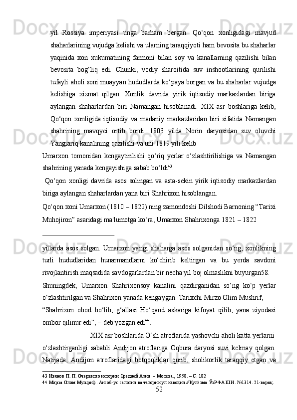 yil   Rossiya   imperiyasi   unga   barham   bergan.   Qo‘qon   xonligidagi   mavjud
shaharlarining vujudga kelishi va ularning taraqqiyoti ham bevosita bu shaharlar
yaqinida   xon   xukumatining   farmoni   bilan   soy   va   kanallarning   qazilishi   bilan
bevosita   bog‘liq   edi.   Chunki,   vodiy   sharoitida   suv   inshootlarining   qurilishi
tufayli aholi soni muayyan hududlarda ko‘paya borgan va bu shaharlar vujudga
kelishiga   xizmat   qilgan.   Xonlik   davrida   yirik   iqtisodiy   markazlardan   biriga
aylangan   shaharlardan   biri   Namangan   hisoblanadi.   XIX   asr   boshlariga   kelib,
Qo‘qon   xonligida   iqtisodiy   va   madaniy   markazlaridan   biri   sifatida   Namangan
shahrining   mavqyei   ortib   bordi.   1803   yilda   Norin   daryosidan   suv   oluvchi
Yangiariq kanalining qazilishi va uni 1819 yili kelib 
Umarxon   tomonidan   kengaytirilishi   qo‘riq   yerlar   o‘zlashtirilishiga   va   Namangan
shahrining yanada kengayishiga sabab bo‘ldi 43
.      
  Qo‘qon   xonligi   davrida   asos   solingan   va   asta-sekin   yirik   iqtisodiy   markazlardan
biriga aylangan shaharlardan yana biri Shahrixon hisoblangan. 
Qo‘qon xoni Umarxon (1810 – 1822) ning zamondoshi Dilshodi Barnoning “Tarixi
Muhojiron” asaridagi ma'lumotga ko‘ra, Umarxon Shahrixonga 1821 – 1822 
 
yillarda   asos   solgan.   Umarxon   yangi   shaharga   asos   solganidan   so‘ng,   xonlikning
turli   hududlaridan   hunarmandlarni   ko‘chirib   keltirgan   va   bu   yerda   savdoni
rivojlantirish maqsadida savdogarlardan bir necha yil boj olmaslikni buyurgan58. 
Shuningdek,   Umarxon   Shahrixonsoy   kanalini   qazdirganidan   so‘ng   ko‘p   yerlar
o‘zlashtirilgan va Shahrixon yanada kengaygan. Tarixchi Mirzo Olim Mushrif, 
“Shahrixon   obod   bo‘lib,   g‘allasi   Ho‘qand   askariga   kifoyat   qilib,   yana   ziyodasi
ombor qilinur edi”, – deb yozgan edi 44
.        
  XIX asr boshlarida O‘sh atroflarida yashovchi aholi katta yerlarni 
o‘zlashtirganligi   sababli   Andijon   atroflariga   Oqbura   daryosi   suvi   kelmay   qolgan.
Natijada,   Andijon   atroflaridagi   botqoqliklar   qurib,   sholikorlik   taraqqiy   etgan   va
43  Иванов П. П. Очерки по истории Средней Азии. – Москва., 1958. – С. 182 
44  Мирза Олим Мушриф. Ансоб-ус салотин ва таворих ул хавоқин ∕∕ Қулёзма ЎзРФА ШИ. №1314. 21-варақ. 
52  
  