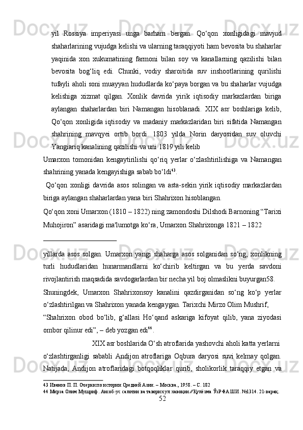 yil   Rossiya   imperiyasi   unga   barham   bergan.   Qo‘qon   xonligidagi   mavjud
shaharlarining vujudga kelishi va ularning taraqqiyoti ham bevosita bu shaharlar
yaqinida   xon   xukumatining   farmoni   bilan   soy   va   kanallarning   qazilishi   bilan
bevosita   bog‘liq   edi.   Chunki,   vodiy   sharoitida   suv   inshootlarining   qurilishi
tufayli aholi soni muayyan hududlarda ko‘paya borgan va bu shaharlar vujudga
kelishiga   xizmat   qilgan.   Xonlik   davrida   yirik   iqtisodiy   markazlardan   biriga
aylangan   shaharlardan   biri   Namangan   hisoblanadi.   XIX   asr   boshlariga   kelib,
Qo‘qon   xonligida   iqtisodiy   va   madaniy   markazlaridan   biri   sifatida   Namangan
shahrining   mavqyei   ortib   bordi.   1803   yilda   Norin   daryosidan   suv   oluvchi
Yangiariq kanalining qazilishi va uni 1819 yili kelib 
Umarxon   tomonidan   kengaytirilishi   qo‘riq   yerlar   o‘zlashtirilishiga   va   Namangan
shahrining yanada kengayishiga sabab bo‘ldi 43
.      
  Qo‘qon   xonligi   davrida   asos   solingan   va   asta-sekin   yirik   iqtisodiy   markazlardan
biriga aylangan shaharlardan yana biri Shahrixon hisoblangan. 
Qo‘qon xoni Umarxon (1810 – 1822) ning zamondoshi Dilshodi Barnoning “Tarixi
Muhojiron” asaridagi ma'lumotga ko‘ra, Umarxon Shahrixonga 1821 – 1822 
 
yillarda   asos   solgan.   Umarxon   yangi   shaharga   asos   solganidan   so‘ng,   xonlikning
turli   hududlaridan   hunarmandlarni   ko‘chirib   keltirgan   va   bu   yerda   savdoni
rivojlantirish maqsadida savdogarlardan bir necha yil boj olmaslikni buyurgan58. 
Shuningdek,   Umarxon   Shahrixonsoy   kanalini   qazdirganidan   so‘ng   ko‘p   yerlar
o‘zlashtirilgan va Shahrixon yanada kengaygan. Tarixchi Mirzo Olim Mushrif, 
“Shahrixon   obod   bo‘lib,   g‘allasi   Ho‘qand   askariga   kifoyat   qilib,   yana   ziyodasi
ombor qilinur edi”, – deb yozgan edi 44
.        
  XIX asr boshlarida O‘sh atroflarida yashovchi aholi katta yerlarni 
o‘zlashtirganligi   sababli   Andijon   atroflariga   Oqbura   daryosi   suvi   kelmay   qolgan.
Natijada,   Andijon   atroflaridagi   botqoqliklar   qurib,   sholikorlik   taraqqiy   etgan   va
43  Иванов П. П. Очерки по истории Средней Азии. – Москва., 1958. – С. 182 
44  Мирза Олим Мушриф. Ансоб-ус салотин ва таворих ул хавоқин ∕∕ Қулёзма ЎзРФА ШИ. №1314. 21-варақ. 
52