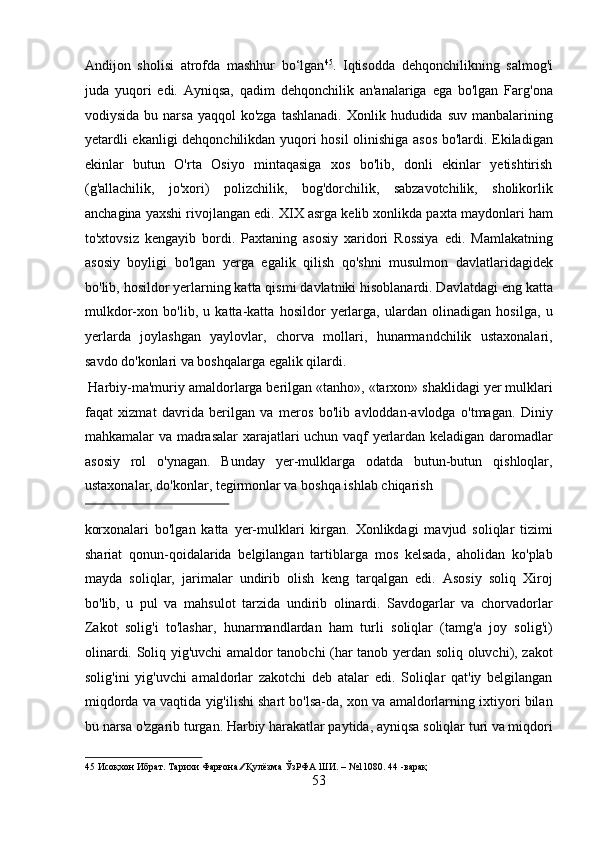 Andijon   sholisi   atrofda   mashhur   bo‘lgan 45
.   Iqtisodda   dehqonchilikning   salmog'i
juda   yuqori   edi.   Ayniqsa,   qadim   dehqonchilik   an'analariga   ega   bo'lgan   Farg'ona
vodiysida  bu narsa  yaqqol   ko'zga  tashlanadi.  Xonlik  hududida  suv  manbalarining
yetardli ekanligi  dehqonchilikdan yuqori hosil  olinishiga asos bo'lardi. Ekiladigan
ekinlar   butun   O'rta   Osiyo   mintaqasiga   xos   bo'lib,   donli   ekinlar   yetishtirish
(g'allachilik,   jo'xori)   polizchilik,   bog'dorchilik,   sabzavotchilik,   sholikorlik
anchagina yaxshi rivojlangan edi. XIX asrga kelib xonlikda paxta maydonlari ham
to'xtovsiz   kengayib   bordi.   Paxtaning   asosiy   xaridori   Rossiya   edi.   Mamlakatning
asosiy   boyligi   bo'lgan   yerga   egalik   qilish   qo'shni   musulmon   davlatlaridagidek
bo'lib, hosildor yerlarning katta qismi davlatniki hisoblanardi. Davlatdagi eng katta
mulkdor-xon   bo'lib,   u   katta-katta   hosildor   yerlarga,   ulardan   olinadigan   hosilga,   u
yerlarda   joylashgan   yaylovlar,   chorva   mollari,   hunarmandchilik   ustaxonalari,
savdo do'konlari va boshqalarga egalik qilardi.      
 Harbiy-ma'muriy amaldorlarga berilgan «tanho», «tarxon» shaklidagi yer mulklari
faqat   xizmat   davrida   berilgan   va   meros   bo'lib   avloddan-avlodga   o'tmagan.   Diniy
mahkamalar va madrasalar xarajatlari uchun vaqf yerlardan keladigan daromadlar
asosiy   rol   o'ynagan.   Bunday   yer-mulklarga   odatda   butun-butun   qishloqlar,
ustaxonalar, do'konlar, tegirmonlar va boshqa ishlab chiqarish 
 
korxonalari   bo'lgan   katta   yer-mulklari   kirgan.   Xonlikdagi   mavjud   soliqlar   tizimi
shariat   qonun-qoidalarida   belgilangan   tartiblarga   mos   kelsada,   aholidan   ko'plab
mayda   soliqlar,   jarimalar   undirib   olish   keng   tarqalgan   edi.   Asosiy   soliq   Xiroj
bo'lib,   u   pul   va   mahsulot   tarzida   undirib   olinardi.   Savdogarlar   va   chorvadorlar
Zakot   solig'i   to'lashar,   hunarmandlardan   ham   turli   soliqlar   (tamg'a   joy   solig'i)
olinardi. Soliq yig'uvchi amaldor tanobchi (har tanob yerdan soliq oluvchi), zakot
solig'ini   yig'uvchi   amaldorlar   zakotchi   deb   atalar   edi.   Soliqlar   qat'iy   belgilangan
miqdorda va vaqtida yig'ilishi shart bo'lsa-da, xon va amaldorlarning ixtiyori bilan
bu narsa o'zgarib turgan. Harbiy harakatlar paytida, ayniqsa soliqlar turi va miqdori
45  Исоқхон Ибрат. Тарихи Фарғона ∕∕ Қулёзма ЎзРФА ШИ. – №11080. 44 -варақ 
53  
  