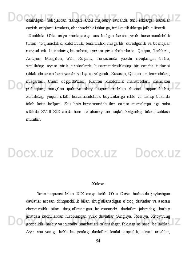 oshirilgan.   Soliqlardan   tashqari   aholi   majburiy   ravishda   turli   ishlarga:   kanallar
qazish, ariqlarni tozalash, obodonchilik ishlariga, turli qurilishlarga jalb qilinardi.   
  Xonlikda   O'rta   osiyo   mintaqasiga   xos   bo'lgan   barcha   yirik   hunarmandchilik
turlari:   to'qimachilik,  kulolchilik,  temirchilik,  misgarlik,  duradgorlik  va  boshqalar
mavjud   edi.   Iqtisodning   bu   sohasi,   ayniqsa   yirik   shaharlarda:   Qo'qon,   Toshkent,
Andijon,   Marg'ilon,   o'sh,   Xo'jand,   Turkistonda   yaxshi   rivojlangan   bo'lib,
xonlikdagi   ayrim   yirik   qishloqlarda   hunarmandchilikning   bir   qancha   turlarini
ishlab   chiqarish   ham   yaxshi   yo'lga   qo'yilgandi.   Xususan,   Qo'qon   o'z   temirchilari,
misgarlari,   Chust   do'ppido'zlari,   Rishton   kulolchilik   mahsulotlari,   shahrixon
pichoqlari,   marg'ilon   ipak   va   shoyi   buyumlari   bilan   shuhrat   topgan   bo'lib,
xonlikdagi   yuqori   sifatli   hunarmandchilik   buyumlariga   ichki   va   tashqi   bozorda
talab   katta   bo'lgan.   Shu   bois   hunarmandchilikni   qadim   an'analarga   ega   soha
sifatida   XVIII-XIX   asrda   ham   o'z   ahamiyatini   saqlab   kelganligi   bilan   izohlash
mumkin. 
 
 
 
 
 
 
Xulosa 
Tarix   taqozosi   bilan   XIX   asrga   kelib   O‘rta   Osiyo   hududida   joylashgan
davlatlar   asosan   dehqonchilik   bilan   shug‘ullanadigan   o‘troq   davlatlar   va   asosan
chorvachilik   bilan   shug‘ullanadigan   ko‘chmanchi   davlatlar   jahondagi   harbiy
jihatdan   kuchlilardan   hisoblangan   yirik   davlatlar   (Angliya,   Rossiya,   Xitoy)ning
geopolitik, harbiy va iqisodiy manfaatlari to‘qnashgan fokusga ro‘baro‘ bo‘ladilar.
Ayni   shu   vaqtga   kelib   bu   yerdagi   davlatlar   feodal   tarqoqlik,   o‘zaro   urushlar,
54  
  