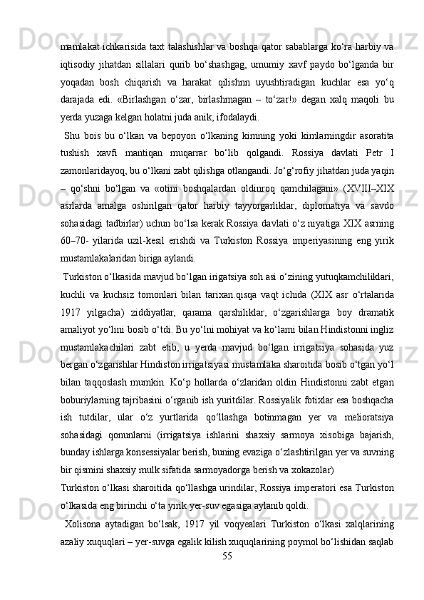 mamlakat ichkarisida taxt talashishlar  va boshqa qator sabablarga ko‘ra harbiy va
iqtisodiy   jihatdan   sillalari   qurib   bo‘shashgag,   umumiy   xavf   paydo   bo‘lganda   bir
yoqadan   bosh   chiqarish   va   harakat   qilishnn   uyushtiradigan   kuchlar   esa   yo‘q
darajada   edi.   «Birlashgan   o‘zar,   birlashmagan   –   to‘zar!»   degan   xalq   maqoli   bu
yerda yuzaga kelgan holatni juda anik, ifodalaydi.        
  Shu   bois   bu   o‘lkan   va   bepoyon   o‘lkaning   kimning   yoki   kimlarningdir   asoratita
tushish   xavfi   mantiqan   muqarrar   bo‘lib   qolgandi.   Rossiya   davlati   Petr   I
zamonlaridayoq, bu o‘lkani zabt qilishga otlangandi. Jo‘g‘rofiy jihatdan juda yaqin
–   qo‘shni   bo‘lgan   va   «otini   boshqalardan   oldinroq   qamchilagani»   (XVIII–XIX
asrlarda   amalga   oshirilgan   qator   harbiy   tayyorgarliklar,   diplomatiya   va   savdo
sohasidagi tadbirlar) uchun bo‘lsa kerak Rossiya davlati o‘z niyatiga XIX asrning
60–70-   yilarida   uzil-kesil   erishdi   va   Turkiston   Rossiya   imperiyasining   eng   yirik
mustamlakalaridan biriga aylandi.        
 Turkiston o‘lkasida mavjud bo‘lgan irigatsiya soh.asi o‘zining yutuqkamchiliklari,
kuchli   va   kuchsiz   tomonlari   bilan   tarixan.qisqa   vaqt   ichida   (XIX   asr   o‘rtalarida
1917   yilgacha)   ziddiyatlar,   qarama   qarshiliklar,   o‘zgarishlarga   boy   dramatik
amaliyot yo‘lini bosib o‘tdi. Bu yo‘lni mohiyat va ko‘lami bilan Hindistonni ingliz
mustamlakachilari   zabt   etib,   u   yerda   mavjud   bo‘lgan   irrigatsiya   sohasida   yuz
bergan o‘zgarishlar Hindiston irrigatsiyasi mustamlaka sharoitida bosib o‘tgan yo‘l
bilan   taqqoslash   mumkin.   Ko‘p   hollarda   o‘zlaridan   oldin   Hindistonni   zabt   etgan
boburiylarning tajribasini o‘rganib ish yuritdilar. Rossiyalik fotixlar esa boshqacha
ish   tutdilar,   ular   o‘z   yurtlarida   qo‘llashga   botinmagan   yer   va   melioratsiya
sohasidagi   qonunlarni   (irrigatsiya   ishlarini   shaxsiy   sarmoya   xisobiga   bajarish,
bunday ishlarga konsessiyalar berish, buning evaziga o‘zlashtirilgan yer va suvning
bir qismini shaxsiy mulk sifatida sarmoyadorga berish va xokazolar) 
Turkiston o‘lkasi sharoitida qo‘llashga urindilar, Rossiya imperatori esa Turkiston
o‘lkasida eng birinchi o‘ta yirik yer-suv egasiga aylanib qoldi.    
  Xolisona   aytadigan   bo‘lsak,   1917   yil   voqyealari   Turkiston   o‘lkasi   xalqlarining
azaliy xuquqlari – yer-suvga egalik kilish xuquqlarining poymol bo‘lishidan saqlab
55  
  