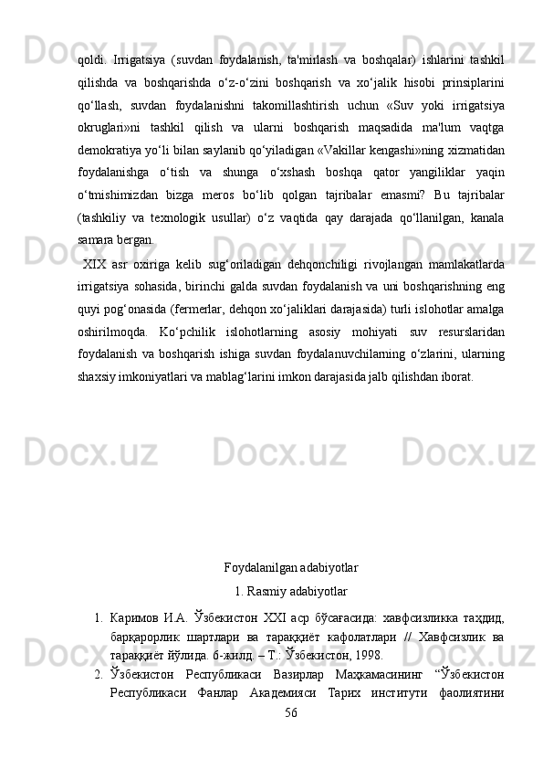 qoldi.   Irrigatsiya   (suvdan   foydalanish,   ta'mirlash   va   boshqalar)   ishlarini   tashkil
qilishda   va   boshqarishda   o‘z-o‘zini   boshqarish   va   xo‘jalik   hisobi   prinsiplarini
qo‘llash,   suvdan   foydalanishni   takomillashtirish   uchun   «Suv   yoki   irrigatsiya
okruglari»ni   tashkil   qilish   va   ularni   boshqarish   maqsadida   ma'lum   vaqtga
demokratiya yo‘li bilan saylanib qo‘yiladigan «Vakillar kengashi»ning xizmatidan
foydalanishga   o‘tish   va   shunga   o‘xshash   boshqa   qator   yangiliklar   yaqin
o‘tmishimizdan   bizga   meros   bo‘lib   qolgan   tajribalar   emasmi?   Bu   tajribalar
(tashkiliy   va   texnologik   usullar)   o‘z   vaqtida   qay   darajada   qo‘llanilgan,   kanala
samara bergan.
  XIX   asr   oxiriga   kelib   sug‘oriladigan   dehqonchiligi   rivojlangan   mamlakatlarda
irrigatsiya sohasida,  birinchi  galda suvdan  foydalanish va  uni  boshqarishning  eng
quyi pog‘onasida (fermerlar, dehqon xo‘jaliklari darajasida) turli islohotlar amalga
oshirilmoqda.   Ko‘pchilik   islohotlarning   asosiy   mohiyati   suv   resurslaridan
foydalanish   va   boshqarish   ishiga   suvdan   foydalanuvchilarning   o‘zlarini,   ularning
shaxsiy imkoniyatlari va mablag‘larini imkon darajasida jalb qilishdan iborat. 
 
 
 
 
 
 
Foydalanilgan adabiyotlar 
1. Rasmiy adabiyotlar 
1. Каримов   И.А.   Ўзбекистон   XXI   аср   бўсағасида:   хавфсизликка   таҳдид,
барқарорлик   шартлари   ва   тараққиёт   кафолатлари   //   Хавфсизлик   ва
тараққиёт йўлида. 6-жилд. – Т.: Ўзбекистон, 1998. 
2. Ўзбекистон   Республикаси   Вазирлар   Маҳкамасининг   “Ўзбекистон
Республикаси   Фанлар   Академияси   Тарих   институти   фаолиятини
56  
  