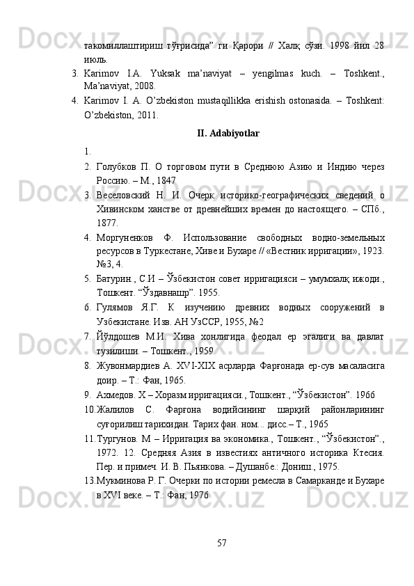 такомиллаштириш   тўғрисида”   ги   Қарори   //   Халқ   сўзи.   1998   йил   28
июль. 
3. Karimov   I.A.   Yuksak   ma’naviyat   –   yengilmas   kuch.   –   Toshkent.,
Ma’naviyat, 2008. 
4. Karimov   I.   A.   O’zbekiston   mustaqillikka   erishish   ostonasida.   –   Toshkent:
O’zbekiston, 2011. 
II. Adabiyotlar 
1.    
2. Голубков   П.   О   торговом   пути   в   Среднюю   Азию   и   Индию   через
Россию. – М., 1847 
3. Веселовский   Н.   И.   Очерк   историко-географических   сведений   о
Хивинском   ханстве   от   древнейших   времен   до   настоящего.   –   СПб.,
1877. 
4. Моргуненков   Ф.   Использование   свободных   водно-земельных
ресурсов в Туркестане, Хиве и Бухаре // «Вестник ирригации», 1923.
№3, 4. 
5. Батурин., С.И – Ўзбекистон совет ирригацияси – умумхалқ ижоди.,
Тошкент. “Ўздавнашр”. 1955. 
6. Гулямов   Я.Г.   К   изучению   древних   водных   сооружений   в
Узбекистане. Изв. АН УзССР, 1955, №2 
7. Йўлдошев   М.И.   Хива   хонлигида   феодал   ер   эгалиги   ва   давлат
тузилиши. – Тошкент., 1959 
8. Жувонмардиев   А.   XVI-XIX   асрларда   Фарғонада   ер-сув   масаласига
доир. – Т.: Фан, 1965. 
9. Ахмедов. Х – Хоразм ирригацияси., Тошкент., “Ўзбекистон”. 1966 
10. Жалилов   С.   Фарғона   водийсининг   шарқий   районларининг
суғорилиш тарихидан. Тарих фан. ном... дисс.– Т., 1965 
11. Тургунов.   M   –   Ирригация   ва   экономика.,   Тошкент.,   “Ўзбекистон”.,
1972.   12.   Средняя   Азия   в   известиях   античного   историка   Ктесия.
Пер. и примеч. И. В. Пьянкова. – Душанбе.: Дониш., 1975. 
13. Мукминова Р. Г. Очерки по истории ремесла в Самарканде и Бухаре
в XVI веке. – Т.: Фан, 1976 
57  
  