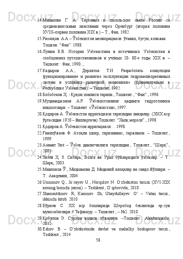 14. Михалева   Г.   А.   Торговые   и   посольские   связи   России   со
среднеазиатскими   ханствами   через   Оренбург   (вторая   половина
XVIII–первая половина XIX в.) – Т., Фан, 1982 
15. Раззоқов. А.А – Ўзбекистон мелиорацияси: ўтмиш, бугун, келажак. 
Тошкен. “Фан”. 1988.  
16. Лунин   Б.В.   История   Узбекистана   в   источниках.   Узбекистан   в
сообщениях   путешественников   и   учёных   20-   80-е   годы   XIX   в.   –
Ташкент.: Фан, 1990.., 
17. Кадыров   А.А.,   Дерлятка   Т.И.   Разработать   концепции
функционирование   и   развитие   эксплуатации   гидромелиоративных
систем   в   условиях   рыночной   экономики»   (применительно   к
Республике Узбекистан). – Ташкент, 1992. 
18. Бобобеков Ҳ. - Қуқон хонлиги тарихи., Тошкент., “Фан”., 1996 
19. Муҳамаджонов   А.Р.   Ўзбекистоннинг   қадимги   гидротехника
иншоотлари. – Тошкент: «Ўзбекистон», 1997.  
20. Қодиров А. Ўзбекистон ирригацияси тарихидан лавҳалар. (ХИХ аср
ўртасидан 1920 – йилларгача).Тошкент. “Халқ мероси”., 1998.  
21. Қодиров А. Ўзбекистон ирригацияси ... 1998.   
22. Ғанихўжаев   Ф.   Атоқли   шоир,   тарихнавис,   таржимон.   –   Тошкент.,
1999.  
23. Азамат   Зиё   –   Ўзбек   давлатчилиги   тарихидан.,   Тошкент.,   “Шарқ”.,
2001 
24. Зиёев   Ҳ.   З.   Сибирь,   Волга   ва   Урал   бўйларидаги   ўзбеклар.   –   Т.:
Шарқ, 2003.  
25. Мавлонов Ў., Маҳкамова Д. Маданий алоқалар ва савдо йўллари. –
Т.: Академия, 2004 
26. Usmonov   Q.,   Jo`rayev   U.,   Norqulov   N.   O`zbekiston   tariixi   (XVI-XIX
asrning birinchi yarmi). – Toshkent., O`qituvcvhi, 2010 
27. Shamsutdinov.   R,   Karimov.   Sh,   Ubaydullayev.   O’   –   Vatan   tarixi.,
ikkinchi kitob.  2010 
28. Бўриев   С.   ХХ   аср   бошларида   Шеробод   беклигида   ер-сув
муносабатлари // Тафаккур. – Тошкент., – №2. 2010. 
29. Қобулов   Э.   Сурхон   воҳаси   хўжалиги.   –Тошкент.:   Akademnashr,
2012. 
30. Eshov.   B   –   O’zbekistonda   davlat   va   mahalliy   boshqaruv   tarixi.,
Toshkent., 2014 
58  
  