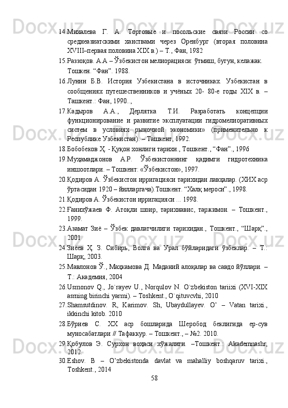 14. Михалева   Г.   А.   Торговые   и   посольские   связи   России   со
среднеазиатскими   ханствами   через   Оренбург   (вторая   половина
XVIII–первая половина XIX в.) – Т., Фан, 1982 
15. Раззоқов. А.А – Ўзбекистон мелиорацияси: ўтмиш, бугун, келажак. 
Тошкен. “Фан”. 1988.  
16. Лунин   Б.В.   История   Узбекистана   в   источниках.   Узбекистан   в
сообщениях   путешественников   и   учёных   20-   80-е   годы   XIX   в.   –
Ташкент.: Фан, 1990.., 
17. Кадыров   А.А.,   Дерлятка   Т.И.   Разработать   концепции
функционирование   и   развитие   эксплуатации   гидромелиоративных
систем   в   условиях   рыночной   экономики»   (применительно   к
Республике Узбекистан). – Ташкент, 1992. 
18. Бобобеков Ҳ. - Қуқон хонлиги тарихи., Тошкент., “Фан”., 1996 
19. Муҳамаджонов   А.Р.   Ўзбекистоннинг   қадимги   гидротехника
иншоотлари. – Тошкент: «Ўзбекистон», 1997.  
20. Қодиров А. Ўзбекистон ирригацияси тарихидан лавҳалар. (ХИХ аср
ўртасидан 1920 – йилларгача).Тошкент. “Халқ мероси”., 1998.  
21. Қодиров А. Ўзбекистон ирригацияси ... 1998.   
22. Ғанихўжаев   Ф.   Атоқли   шоир,   тарихнавис,   таржимон.   –   Тошкент.,
1999.  
23. Азамат   Зиё   –   Ўзбек   давлатчилиги   тарихидан.,   Тошкент.,   “Шарқ”.,
2001 
24. Зиёев   Ҳ.   З.   Сибирь,   Волга   ва   Урал   бўйларидаги   ўзбеклар.   –   Т.:
Шарқ, 2003.  
25. Мавлонов Ў., Маҳкамова Д. Маданий алоқалар ва савдо йўллари. –
Т.: Академия, 2004 
26. Usmonov   Q.,   Jo`rayev   U.,   Norqulov   N.   O`zbekiston   tariixi   (XVI-XIX
asrning birinchi yarmi). – Toshkent., O`qituvcvhi, 2010 
27. Shamsutdinov.   R,   Karimov.   Sh,   Ubaydullayev.   O’   –   Vatan   tarixi.,
ikkinchi kitob.  2010 
28. Бўриев   С.   ХХ   аср   бошларида   Шеробод   беклигида   ер-сув
муносабатлари // Тафаккур. – Тошкент., – №2. 2010. 
29. Қобулов   Э.   Сурхон   воҳаси   хўжалиги.   –Тошкент.:   Akademnashr,
2012. 
30. Eshov.   B   –   O’zbekistonda   davlat   va   mahalliy   boshqaruv   tarixi.,
Toshkent., 2014 
58