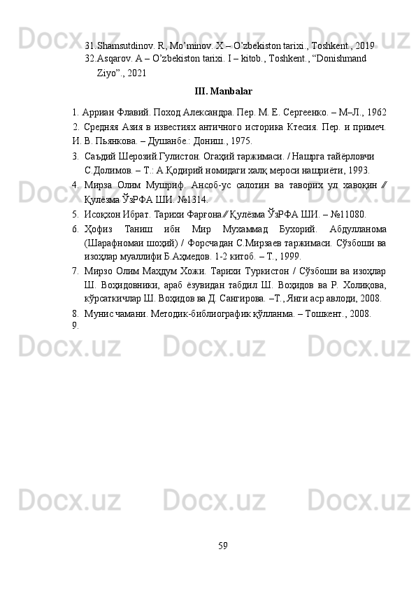 31. Shamsutdinov. R, Mo’minov. X – O’zbekiston tarixi., Toshkent., 2019 
32. Asqarov. A – O’zbekiston tarixi. I – kitob., Toshkent., “Donishmand 
Ziyo”., 2021 
III. Manbalar 
1.   Арриан   Флавий .  Поход Александра. Пер. М. Е. Сергеенко. – М–Л., 1962
2.   Средняя  Азия  в  известиях  античного  историка   Ктесия.   Пер.  и  примеч.
И. В. Пьянкова. – Душанбе.: Дониш., 1975. 
3. Саъдий Шерозий.Гулистон. Огаҳий таржимаси. / Нашрга тайёрловчи 
С.Долимов. – Т.: А.Қодирий номидаги халқ мероси нашриёти, 1993. 
4. Мирза   Олим   Мушриф.   Ансоб-ус   салотин   ва   таворих   ул   хавоқин   ∕∕
Қулёзма ЎзРФА ШИ. №1314.  
5. Исоқхон Ибрат. Тарихи Фарғона ∕∕ Қулёзма ЎзРФА ШИ. – №11080.  
6. Ҳофиз   Таниш   ибн   Мир   Мухаммад   Бухорий.   Абдулланома
(Шарафномаи шоҳий) / Форсчадан  С.Мирзаев  таржимаси. Сўзбоши ва
изоҳлар муаллифи Б.Аҳмедов. 1-2 китоб. – Т., 1999. 
7. Мирзо   Олим   Маҳдум   Хожи.   Тарихи   Туркистон   /   Сўзбоши   ва   изоҳлар
Ш.   Воҳидовники,   араб   ёзувидан   табдил   Ш.   Воҳидов   ва   Р.   Холиқова,
кўрсаткичлар Ш. Воҳидов ва Д. Сангирова. –Т., Янги аср авлоди, 2008.
8. Мунис чамани. Методик-библиографик қўлланма. – Тошкент., 2008.  
9.    
 
59  
  