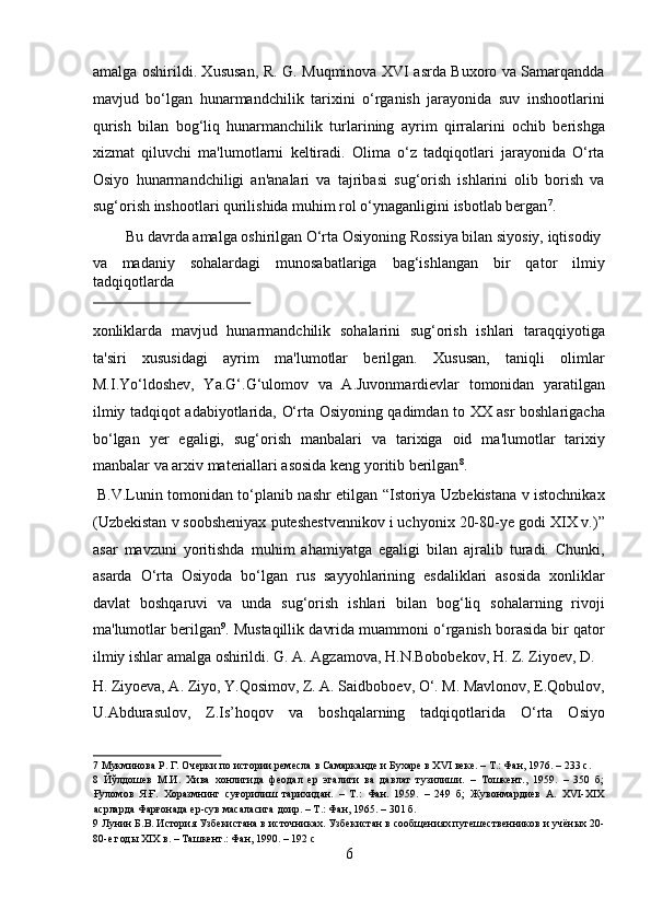 amalga oshirildi. Xususan, R. G. Muqminova XVI asrda Buxoro va Samarqandda
mavjud   bo‘lgan   hunarmandchilik   tarixini   o‘rganish   jarayonida   suv   inshootlarini
qurish   bilan   bog‘liq   hunarmanchilik   turlarining   ayrim   qirralarini   ochib   berishga
xizmat   qiluvchi   ma'lumotlarni   keltiradi.   Olima   o‘z   tadqiqotlari   jarayonida   O‘rta
Osiyo   hunarmandchiligi   an'analari   va   tajribasi   sug‘orish   ishlarini   olib   borish   va
sug‘orish inshootlari qurilishida muhim rol o‘ynaganligini isbotlab bergan 7
.   
  Bu davrda amalga oshirilgan O‘rta Osiyoning Rossiya bilan siyosiy, iqtisodiy 
va   madaniy   sohalardagi   munosabatlariga   bag‘ishlangan   bir   qator   ilmiy
tadqiqotlarda 
 
xonliklarda   mavjud   hunarmandchilik   sohalarini   sug‘orish   ishlari   taraqqiyotiga
ta'siri   xususidagi   ayrim   ma'lumotlar   berilgan.   Xususan,   taniqli   olimlar
M.I.Yo‘ldoshev,   Ya.G‘.G‘ulomov   va   A.Juvonmardievlar   tomonidan   yaratilgan
ilmiy tadqiqot adabiyotlarida, O‘rta Osiyoning qadimdan to XX asr boshlarigacha
bo‘lgan   yer   egaligi,   sug‘orish   manbalari   va   tarixiga   oid   ma'lumotlar   tarixiy
manbalar va arxiv materiallari asosida keng yoritib berilgan 8
.       
  B.V.Lunin tomonidan to‘planib nashr etilgan “Istoriya Uzbekistana v istochnikax
(Uzbekistan v soobsheniyax puteshestvennikov i uchyonix 20-80-ye godi XIX v.)”
asar   mavzuni   yoritishda   muhim   ahamiyatga   egaligi   bilan   ajralib   turadi.   Chunki,
asarda   O‘rta   Osiyoda   bo‘lgan   rus   sayyohlarining   esdaliklari   asosida   xonliklar
davlat   boshqaruvi   va   unda   sug‘orish   ishlari   bilan   bog‘liq   sohalarning   rivoji
ma'lumotlar berilgan 9
.  Mustaqillik davrida muammoni o‘rganish borasida bir qator
ilmiy ishlar amalga oshirildi. G. A. Agzamova, H.N.Bobobekov, H. Z. Ziyoev, D. 
H. Ziyoeva, A. Ziyo, Y.Qosimov, Z. A. Saidboboev, O‘. M. Mavlonov, E.Qobulov,
U.Abdurasulov,   Z.Is’hoqov   va   boshqalarning   tadqiqotlarida   O‘rta   Osiyo
7  Мукминова Р. Г. Очерки по истории ремесла в Самарканде и Бухаре в XVI веке. – Т.: Фан, 1976. – 233 с. 
8   Йўлдошев   М.И.   Хива   хонлигида   феодал   ер   эгалиги   ва   давлат   тузилиши.   –   Тошкент.,   1959.   –   350   б;
Ғуломов   Я.Ғ.   Хоразмнинг   суғорилиш   тарихидан.   –   Т.:   Фан.   1959.   –   249   б;   Жувонмардиев   А.   XVI-XIX
асрларда Фарғонада ер-сув масаласига доир. – Т.: Фан, 1965. – 301 б. 
9  Лунин Б.В. История Узбекистана в источниках. Узбекистан в сообщениях путешественников и учёных 20-
80-е годы XIX в. – Ташкент.: Фан, 1990. – 192 с 
6  
  