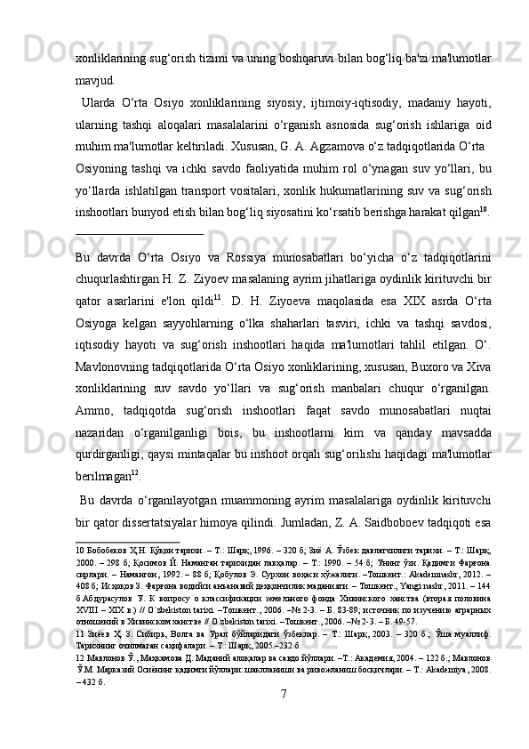 xonliklarining sug‘orish tizimi va uning boshqaruvi bilan bog‘liq ba'zi ma'lumotlar
mavjud.            
  Ularda   O‘rta   Osiyo   xonliklarining   siyosiy,   ijtimoiy-iqtisodiy,   madaniy   hayoti,
ularning   tashqi   aloqalari   masalalarini   o‘rganish   asnosida   sug‘orish   ishlariga   oid
muhim ma'lumotlar keltiriladi. Xususan, G. A. Agzamova o‘z tadqiqotlarida O‘rta 
Osiyoning   tashqi   va   ichki   savdo   faoliyatida   muhim   rol   o‘ynagan   suv   yo‘llari,   bu
yo‘llarda   ishlatilgan   transport   vositalari,   xonlik   hukumatlarining   suv   va   sug‘orish
inshootlari bunyod etish bilan bog‘liq siyosatini ko‘rsatib berishga harakat qilgan 10
.
 
Bu   davrda   O‘rta   Osiyo   va   Rossiya   munosabatlari   bo‘yicha   o‘z   tadqiqotlarini
chuqurlashtirgan H. Z. Ziyoev masalaning ayrim jihatlariga oydinlik kirituvchi bir
qator   asarlarini   e'lon   qildi 11
.   D.   H.   Ziyoeva   maqolasida   esa   XIX   asrda   O‘rta
Osiyoga   kelgan   sayyohlarning   o‘lka   shaharlari   tasviri,   ichki   va   tashqi   savdosi,
iqtisodiy   hayoti   va   sug‘orish   inshootlari   haqida   ma'lumotlari   tahlil   etilgan.   O‘.
Mavlonovning tadqiqotlarida O‘rta Osiyo xonliklarining, xususan, Buxoro va Xiva
xonliklarining   suv   savdo   yo‘llari   va   sug‘orish   manbalari   chuqur   o‘rganilgan.
Ammo,   tadqiqotda   sug‘orish   inshootlari   faqat   savdo   munosabatlari   nuqtai
nazaridan   o‘rganilganligi   bois,   bu   inshootlarni   kim   va   qanday   mavsadda
qurdirganligi, qaysi mintaqalar bu inshoot orqali sug‘orilishi haqidagi ma'lumotlar
berilmagan 12
.    
  Bu   davrda   o‘rganilayotgan   muammoning   ayrim   masalalariga   oydinlik   kirituvchi
bir qator dissertatsiyalar himoya qilindi. Jumladan, Z. A. Saidboboev tadqiqoti esa
10  Бобобеков Ҳ.Н. Қўқон тарихи. – Т.: Шарқ, 1996. – 320 б; Зиё А. Ўзбек давлатчилиги тарихи. – Т.: Шарқ,
2000. – 298 б;  Қосимов  Й. Наманган  тарихидан  лавҳалар.  – Т.:  1990. – 54 б;  Унинг ўзи. Қадимги  Фарғона
сирлари. – Намангон, 1992. – 88 б; Қобулов Э. Сурхон  воҳаси  хўжалиги. –Тошкент.:  Akademnashr,  2012. –
408 б; Исҳоқов З. Фарғона водийси анъанавий деҳқончилик маданияти. – Тошкент., Yangi nashr, 2011. – 144
б.Абдурасулов   У.   К   вопросу   о   классификации   земельного   фонда   Хивинского   ханства   (вторая   половина
XVIII  – XIX  в.) //  O`zbekiston tarixi. –Тошкент., 2006. –№ 2-3. – Б. 83-89;  источник  по изучению аграрных
отношений в Хивинском ханстве // O`zbekiston tarixi. –Тошкент., 2006. –№ 2-3. – Б. 49-57. 
11   Зиёев   Ҳ.   З.   Сибирь,   Волга   ва   Урал   бўйларидаги   ўзбеклар.   –   Т.:   Шарқ,   2003.   –   320   б.;   Ўша   муаллиф.
Тарихнинг очилмаган саҳифалари. – Т.: Шарқ, 2005.–232 б. 
12  Мавлонов Ў., Маҳкамова Д. Маданий алоқалар ва савдо йўллари. –Т.: Академия, 2004. – 122 б.; Мавлонов
Ў.М. Марказий Осиёнинг қадимги йўллари: шаклланиши ва ривожланиш босқичлари. – Т.: Akademiya, 2008.
– 432 б. 
7  
  