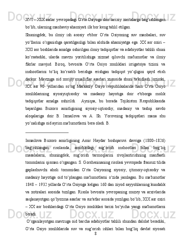 XVI – XIX asrlar yevropadagi O‘rta Osiyoga doir tarixiy xaritalarga bag‘ishlangan
bo‘lib, ularning manbaviy ahamiyati ilk bor keng tahlil etilgan. 
Shuningdek,   bu   ilmiy   ish   asosiy   e'tibor   O‘rta   Osiyoning   suv   manbalari,   suv
yo‘llarini o‘rganishga  qaratilganligi  bilan alohida ahamiyatga ega. XX asr  oxiri –
XXI asr boshlarida amalga oshirilgan ilmiy tadqiqotlar va adabiyotlar tahlili shuni
ko‘rsatadiki,   ularda   mavzu   yoritilishiga   xizmat   qiluvchi   ma'lumotlar   va   ilmiy
fikrlar   mavjud.   Biroq,   bevosita   O‘rta   Osiyo   xonliklari   irrigatsiya   tizimi   va
inshootlarini   to‘liq   ko‘rsatib   berishga   erishgan   tadqiqot   yo‘qligini   qayd   etish
darkor.   Mavzuga   oid   xorijiy   mualliflar   asarlari   xususida   shuni   ta'kidlash   lozimki,
XX   asr   90-   yillaridan   so‘ng   Markaziy   Osiyo   respublikalarida   ham   O‘rta   Osiyo
xonliklarining   siyosiyiqtisodiy   va   madaniy   hayotiga   doir   e'tiborga   molik
tadqiqotlar   amalga   oshirildi.     Ayniqsa,   bu   borada   Tojikiston   Respublikasida
bajarilgan   Buxoro   amirligining   siyosiy-iqtisodiy,   madaniy   va   tashqi   savdo
aloqalariga   doir   B.   Ismailova   va   A.   Sh.   Yorovning   tadqiqotlari   mana   shu
yo‘nalishga oid ayrim ma'lumotlarni bera oladi. B. 
 
Ismailova   Buxoro   amirligining   Amir   Haydar   boshqaruvi   davriga   (1800–1826)
bag‘ishlangan   risolasida,   amirlikdagi   sug‘orish   inshootlari   bilan   bog‘liq
masalalarni,   shuningdek,   sug‘orish   tarmoqlarini   rivojlantirishning   manfaatli
tomonlarini qisman o‘rgangan. S. Gorsheninaning risolasi yevropada fransuz tilida
gaplashuvchi   aholi   tomonidan   O‘rta   Osiyoning   siyosiy,   ijtimoiy-iqtisodiy   va
madaniy   hayotiga   oid   to‘plangan   ma'lumotlarni   o‘zida   jamlagan.   Bu   ma'lumotlar
1848 – 1932 yillarda O‘rta Osiyoga kelgan 160 dan ziyod sayyohlarning kundalik
va   xotiralari   asosida   tuzilgan.   Risola   bevosita   yevropaning   muzey   va   arxivlarida
saqlanayotgan qo‘lyozma asarlar va sur'atlar asosida yozilgan bo‘lib, XIX asr oxiri
–  XX   asr   boshlaridagi   O‘rta  Osiyo   xonliklari   tarixi   bo‘yicha  yangi   ma'lumotlarni
beradi. 
  O‘rganilayotgan mavzuga oid barcha adabiyotlar tahlili shundan dalolat beradiki,
O‘rta   Osiyo   xonliklarida   suv   va   sug‘orish   ishlari   bilan   bog‘liq   davlat   siyosati
8  
  