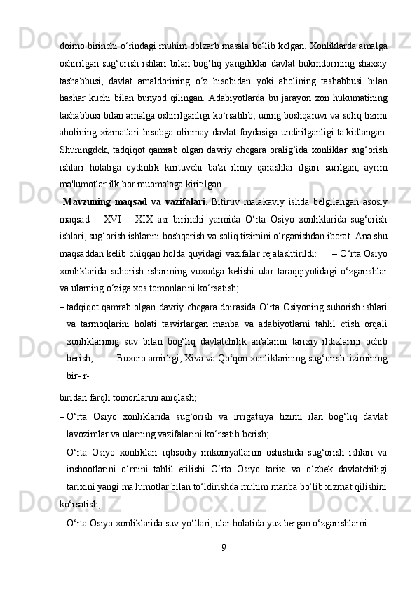 doimo birinchi o‘rindagi muhim dolzarb masala bo‘lib kelgan. Xonliklarda amalga
oshirilgan  sug‘orish   ishlari   bilan   bog‘liq   yangiliklar   davlat   hukmdorining  shaxsiy
tashabbusi,   davlat   amaldorining   o‘z   hisobidan   yoki   aholining   tashabbusi   bilan
hashar   kuchi   bilan   bunyod   qilingan.   Adabiyotlarda   bu   jarayon   xon   hukumatining
tashabbusi bilan amalga oshirilganligi ko‘rsatilib, uning boshqaruvi va soliq tizimi
aholining xizmatlari hisobga olinmay davlat foydasiga undirilganligi ta'kidlangan.
Shuningdek,   tadqiqot   qamrab   olgan   davriy   chegara   oralig‘ida   xonliklar   sug‘orish
ishlari   holatiga   oydinlik   kirituvchi   ba'zi   ilmiy   qarashlar   ilgari   surilgan,   ayrim
ma'lumotlar ilk bor muomalaga kiritilgan.      
  Mavzuning   maqsad   va   vazifalari.   Bitiruv   malakaviy   ishda   belgilangan   asosiy
maqsad   –   XVI   –   XIX   asr   birinchi   yarmida   O‘rta   Osiyo   xonliklarida   sug‘orish
ishlari, sug‘orish ishlarini boshqarish va soliq tizimini o‘rganishdan iborat. Ana shu
maqsaddan kelib chiqqan holda quyidagi vazifalar rejalashtirildi:       – O‘rta Osiyo
xonliklarida   suhorish   isharining   vuxudga   kelishi   ular   taraqqiyotidagi   o‘zgarishlar
va ularning o‘ziga xos tomonlarini ko‘rsatish;  
– tadqiqot qamrab olgan davriy chegara doirasida O‘rta Osiyoning suhorish ishlari
va   tarmoqlarini   holati   tasvirlargan   manba   va   adabiyotlarni   tahlil   etish   orqali
xonliklarning   suv   bilan   bog‘liq   davlatchilik   an'alarini   tarixiy   ildizlarini   ochib
berish;   – Buxoro amirligi, Xiva va Qo‘qon xonliklarining sug‘orish tizimining
bir- r-
biridan farqli tomonlarini aniqlash;               
– O‘rta   Osiyo   xonliklarida   sug‘orish   va   irrigatsiya   tizimi   ilan   bog‘liq   davlat
lavozimlar va ularning vazifalarini ko‘rsatib berish;      
– O‘rta   Osiyo   xonliklari   iqtisodiy   imkoniyatlarini   oshishida   sug‘orish   ishlari   va
inshootlarini   o‘rnini   tahlil   etilishi   O‘rta   Osiyo   tarixi   va   o‘zbek   davlatchiligi
tarixini yangi ma'lumotlar bilan to‘ldirishda muhim manba bo‘lib xizmat qilishini
ko‘rsatish;                       
– O‘rta Osiyo xonliklarida suv yo‘llari, ular holatida yuz bergan o‘zgarishlarni 
9