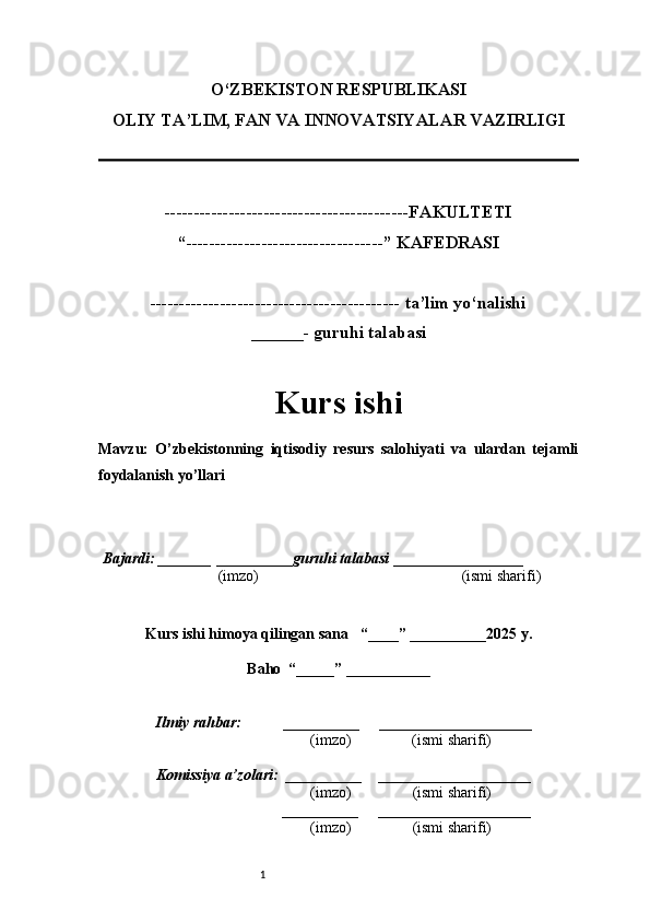 1O‘ZBEKISTON RESPUBLIKASI
OLIY TA’LIM, FAN VA INNOVATSIYALAR VAZIRLI GI
------------------------------------------FAKULTETI
“----------------------------------” KAFEDRASI
------------------------------------------- ta’lim yo‘nalishi 
______- guruhi talabasi
Kurs ishi 
Mavzu :   O’zbekistonning   iqtisodiy   resurs   salohiyati   va   ulardan   tejamli
foydalanish yo’llari
  Bajardi: _______  ____ _____ _ guruhi talabasi  ______ ___ ________
  (imzo)                                                       (ismi sharifi)
  
Kurs ishi himoya qilingan sana     “____” __ ___ _____20 25  y.
Baho  “_____” ____ __ _____
      Ilmiy rahbar:           __________      ____________________ 
                (imzo)                (ismi sharifi)
     Komissiya a’zolari:   __________     ____________________ 
                (imzo)                  (ismi sharifi)
                                       __________      ____________________ 
                 (imzo)                  (ismi sharifi) 