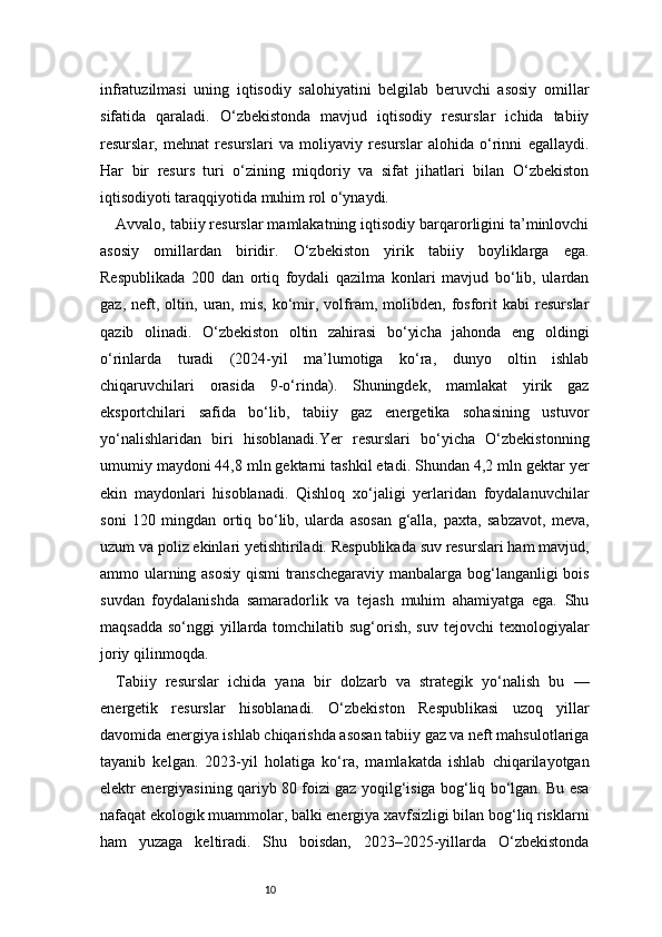 10infratuzilmasi   uning   iqtisodiy   salohiyatini   belgilab   beruvchi   asosiy   omillar
sifatida   qaraladi.   O‘zbekistonda   mavjud   iqtisodiy   resurslar   ichida   tabiiy
resurslar,   mehnat   resurslari   va   moliyaviy   resurslar   alohida   o‘rinni   egallaydi.
Har   bir   resurs   turi   o‘zining   miqdoriy   va   sifat   jihatlari   bilan   O‘zbekiston
iqtisodiyoti taraqqiyotida muhim rol o‘ynaydi.
Avvalo, tabiiy resurslar mamlakatning iqtisodiy barqarorligini ta’minlovchi
asosiy   omillardan   biridir.   O‘zbekiston   yirik   tabiiy   boyliklarga   ega.
Respublikada   200   dan   ortiq   foydali   qazilma   konlari   mavjud   bo‘lib,   ulardan
gaz,   neft,   oltin,   uran,   mis,   ko‘mir,   volfram,   molibden,   fosforit   kabi   resurslar
qazib   olinadi.   O‘zbekiston   oltin   zahirasi   bo‘yicha   jahonda   eng   oldingi
o‘rinlarda   turadi   (2024-yil   ma’lumotiga   ko‘ra,   dunyo   oltin   ishlab
chiqaruvchilari   orasida   9-o‘rinda).   Shuningdek,   mamlakat   yirik   gaz
eksportchilari   safida   bo‘lib,   tabiiy   gaz   energetika   sohasining   ustuvor
yo‘nalishlaridan   biri   hisoblanadi.Yer   resurslari   bo‘yicha   O‘zbekistonning
umumiy maydoni 44,8 mln gektarni tashkil etadi. Shundan 4,2 mln gektar yer
ekin   maydonlari   hisoblanadi.   Qishloq   xo‘jaligi   yerlaridan   foydalanuvchilar
soni   120   mingdan   ortiq   bo‘lib,   ularda   asosan   g‘alla,   paxta,   sabzavot,   meva,
uzum va poliz ekinlari yetishtiriladi. Respublikada suv resurslari ham mavjud,
ammo ularning asosiy qismi transchegaraviy manbalarga bog‘langanligi bois
suvdan   foydalanishda   samaradorlik   va   tejash   muhim   ahamiyatga   ega.   Shu
maqsadda  so‘nggi  yillarda tomchilatib sug‘orish, suv  tejovchi  texnologiyalar
joriy qilinmoqda.
Tabiiy   resurslar   ichida   yana   bir   dolzarb   va   strategik   yo‘nalish   bu   —
energetik   resurslar   hisoblanadi.   O‘zbekiston   Respublikasi   uzoq   yillar
davomida energiya ishlab chiqarishda asosan tabiiy gaz va neft mahsulotlariga
tayanib   kelgan.   2023-yil   holatiga   ko‘ra,   mamlakatda   ishlab   chiqarilayotgan
elektr energiyasining qariyb 80 foizi gaz yoqilg‘isiga bog‘liq bo‘lgan. Bu esa
nafaqat ekologik muammolar, balki energiya xavfsizligi bilan bog‘liq risklarni
ham   yuzaga   keltiradi.   Shu   boisdan,   2023–2025-yillarda   O‘zbekistonda 