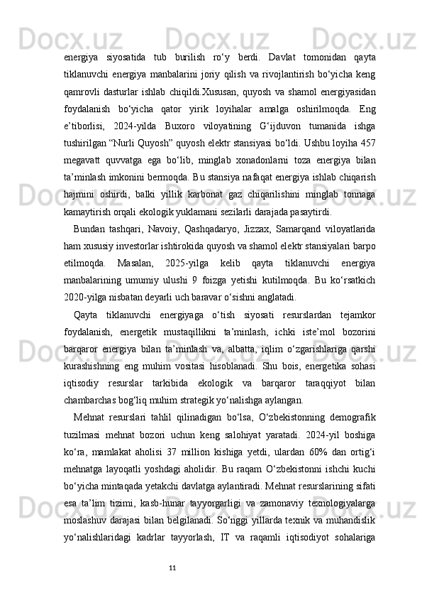 11energiya   siyosatida   tub   burilish   ro‘y   berdi.   Davlat   tomonidan   qayta
tiklanuvchi   energiya   manbalarini   joriy   qilish   va   rivojlantirish   bo‘yicha   keng
qamrovli   dasturlar   ishlab   chiqildi.Xususan,   quyosh   va   shamol   energiyasidan
foydalanish   bo‘yicha   qator   yirik   loyihalar   amalga   oshirilmoqda.   Eng
e’tiborlisi,   2024-yilda   Buxoro   viloyatining   G‘ijduvon   tumanida   ishga
tushirilgan “Nurli Quyosh” quyosh elektr stansiyasi bo‘ldi. Ushbu loyiha 457
megavatt   quvvatga   ega   bo‘lib,   minglab   xonadonlarni   toza   energiya   bilan
ta’minlash imkonini bermoqda. Bu stansiya nafaqat energiya ishlab chiqarish
hajmini   oshirdi,   balki   yillik   karbonat   gaz   chiqarilishini   minglab   tonnaga
kamaytirish orqali ekologik yuklamani sezilarli darajada pasaytirdi.
Bundan   tashqari,   Navoiy,   Qashqadaryo,   Jizzax,   Samarqand   viloyatlarida
ham xususiy investorlar ishtirokida quyosh va shamol elektr stansiyalari barpo
etilmoqda.   Masalan,   2025-yilga   kelib   qayta   tiklanuvchi   energiya
manbalarining   umumiy   ulushi   9   foizga   yetishi   kutilmoqda.   Bu   ko‘rsatkich
2020-yilga nisbatan deyarli uch baravar o‘sishni anglatadi.
Qayta   tiklanuvchi   energiyaga   o‘tish   siyosati   resurslardan   tejamkor
foydalanish,   energetik   mustaqillikni   ta’minlash,   ichki   iste’mol   bozorini
barqaror   energiya   bilan   ta’minlash   va,   albatta,   iqlim   o‘zgarishlariga   qarshi
kurashishning   eng   muhim   vositasi   hisoblanadi.   Shu   bois,   energetika   sohasi
iqtisodiy   resurslar   tarkibida   ekologik   va   barqaror   taraqqiyot   bilan
chambarchas bog‘liq muhim strategik yo‘nalishga aylangan.
Mehnat   resurslari   tahlil   qilinadigan   bo‘lsa,   O‘zbekistonning   demografik
tuzilmasi   mehnat   bozori   uchun   keng   salohiyat   yaratadi.   2024-yil   boshiga
ko‘ra,   mamlakat   aholisi   37   million   kishiga   yetdi,   ulardan   60%   dan   ortig‘i
mehnatga   layoqatli   yoshdagi   aholidir.   Bu   raqam   O‘zbekistonni   ishchi   kuchi
bo‘yicha mintaqada yetakchi davlatga aylantiradi. Mehnat resurslarining sifati
esa   ta’lim   tizimi,   kasb-hunar   tayyorgarligi   va   zamonaviy   texnologiyalarga
moslashuv darajasi  bilan belgilanadi. So‘nggi yillarda texnik va muhandislik
yo‘nalishlaridagi   kadrlar   tayyorlash,   IT   va   raqamli   iqtisodiyot   sohalariga 