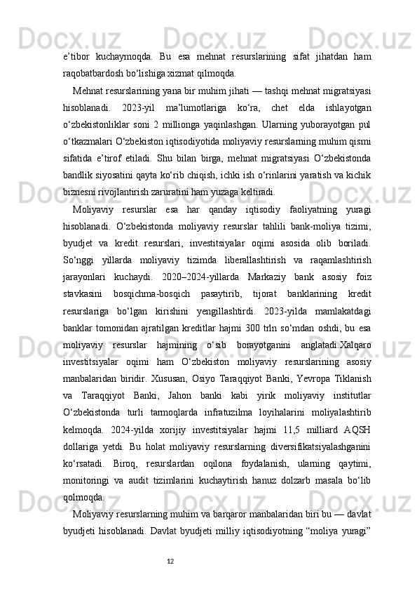 12e’tibor   kuchaymoqda.   Bu   esa   mehnat   resurslarining   sifat   jihatdan   ham
raqobatbardosh bo‘lishiga xizmat qilmoqda.
Mehnat resurslarining yana bir muhim jihati — tashqi mehnat migratsiyasi
hisoblanadi.   2023-yil   ma’lumotlariga   ko‘ra,   chet   elda   ishlayotgan
o‘zbekistonliklar   soni   2   millionga   yaqinlashgan.   Ularning   yuborayotgan   pul
o‘tkazmalari O‘zbekiston iqtisodiyotida moliyaviy resurslarning muhim qismi
sifatida   e’tirof   etiladi.   Shu   bilan   birga,   mehnat   migratsiyasi   O‘zbekistonda
bandlik siyosatini qayta ko‘rib chiqish, ichki ish o‘rinlarini yaratish va kichik
biznesni rivojlantirish zaruratini ham yuzaga keltiradi.
Moliyaviy   resurslar   esa   har   qanday   iqtisodiy   faoliyatning   yuragi
hisoblanadi.   O‘zbekistonda   moliyaviy   resurslar   tahlili   bank-moliya   tizimi,
byudjet   va   kredit   resurslari,   investitsiyalar   oqimi   asosida   olib   boriladi.
So‘nggi   yillarda   moliyaviy   tizimda   liberallashtirish   va   raqamlashtirish
jarayonlari   kuchaydi.   2020–2024-yillarda   Markaziy   bank   asosiy   foiz
stavkasini   bosqichma-bosqich   pasaytirib,   tijorat   banklarining   kredit
resurslariga   bo‘lgan   kirishini   yengillashtirdi.   2023-yilda   mamlakatdagi
banklar   tomonidan   ajratilgan   kreditlar   hajmi   300   trln   so‘mdan   oshdi,   bu   esa
moliyaviy   resurslar   hajmining   o‘sib   borayotganini   anglatadi.Xalqaro
investitsiyalar   oqimi   ham   O‘zbekiston   moliyaviy   resurslarining   asosiy
manbalaridan   biridir.   Xususan,   Osiyo   Taraqqiyot   Banki,   Yevropa   Tiklanish
va   Taraqqiyot   Banki,   Jahon   banki   kabi   yirik   moliyaviy   institutlar
O‘zbekistonda   turli   tarmoqlarda   infratuzilma   loyihalarini   moliyalashtirib
kelmoqda.   2024-yilda   xorijiy   investitsiyalar   hajmi   11,5   milliard   AQSH
dollariga   yetdi.   Bu   holat   moliyaviy   resurslarning   diversifikatsiyalashganini
ko‘rsatadi.   Biroq,   resurslardan   oqilona   foydalanish,   ularning   qaytimi,
monitoringi   va   audit   tizimlarini   kuchaytirish   hanuz   dolzarb   masala   bo‘lib
qolmoqda.
Moliyaviy resurslarning muhim va barqaror manbalaridan biri bu — davlat
byudjeti   hisoblanadi.   Davlat   byudjeti   milliy   iqtisodiyotning   “moliya   yuragi” 