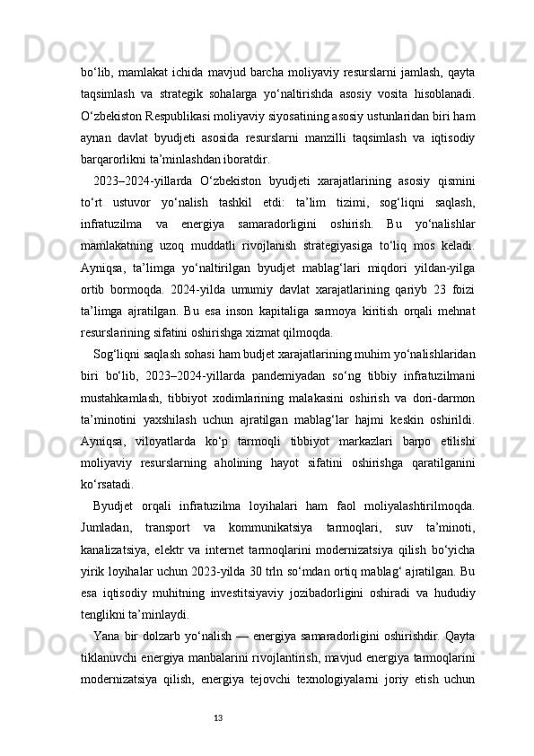 13bo‘lib,   mamlakat   ichida   mavjud   barcha   moliyaviy   resurslarni   jamlash,   qayta
taqsimlash   va   strategik   sohalarga   yo‘naltirishda   asosiy   vosita   hisoblanadi.
O‘zbekiston Respublikasi moliyaviy siyosatining asosiy ustunlaridan biri ham
aynan   davlat   byudjeti   asosida   resurslarni   manzilli   taqsimlash   va   iqtisodiy
barqarorlikni ta’minlashdan iboratdir.
2023–2024-yillarda   O‘zbekiston   byudjeti   xarajatlarining   asosiy   qismini
to‘rt   ustuvor   yo‘nalish   tashkil   etdi:   ta’lim   tizimi,   sog‘liqni   saqlash,
infratuzilma   va   energiya   samaradorligini   oshirish.   Bu   yo‘nalishlar
mamlakatning   uzoq   muddatli   rivojlanish   strategiyasiga   to‘liq   mos   keladi.
Ayniqsa,   ta’limga   yo‘naltirilgan   byudjet   mablag‘lari   miqdori   yildan-yilga
ortib   bormoqda.   2024-yilda   umumiy   davlat   xarajatlarining   qariyb   23   foizi
ta’limga   ajratilgan.   Bu   esa   inson   kapitaliga   sarmoya   kiritish   orqali   mehnat
resurslarining sifatini oshirishga xizmat qilmoqda.
Sog‘liqni saqlash sohasi ham budjet xarajatlarining muhim yo‘nalishlaridan
biri   bo‘lib,   2023–2024-yillarda   pandemiyadan   so‘ng   tibbiy   infratuzilmani
mustahkamlash,   tibbiyot   xodimlarining   malakasini   oshirish   va   dori-darmon
ta’minotini   yaxshilash   uchun   ajratilgan   mablag‘lar   hajmi   keskin   oshirildi.
Ayniqsa,   viloyatlarda   ko‘p   tarmoqli   tibbiyot   markazlari   barpo   etilishi
moliyaviy   resurslarning   aholining   hayot   sifatini   oshirishga   qaratilganini
ko‘rsatadi.
Byudjet   orqali   infratuzilma   loyihalari   ham   faol   moliyalashtirilmoqda.
Jumladan,   transport   va   kommunikatsiya   tarmoqlari,   suv   ta’minoti,
kanalizatsiya,   elektr   va   internet   tarmoqlarini   modernizatsiya   qilish   bo‘yicha
yirik loyihalar uchun 2023-yilda 30 trln so‘mdan ortiq mablag‘ ajratilgan. Bu
esa   iqtisodiy   muhitning   investitsiyaviy   jozibadorligini   oshiradi   va   hududiy
tenglikni ta’minlaydi.
Yana  bir   dolzarb yo‘nalish  — energiya  samaradorligini   oshirishdir. Qayta
tiklanuvchi energiya manbalarini rivojlantirish, mavjud energiya tarmoqlarini
modernizatsiya   qilish,   energiya   tejovchi   texnologiyalarni   joriy   etish   uchun 