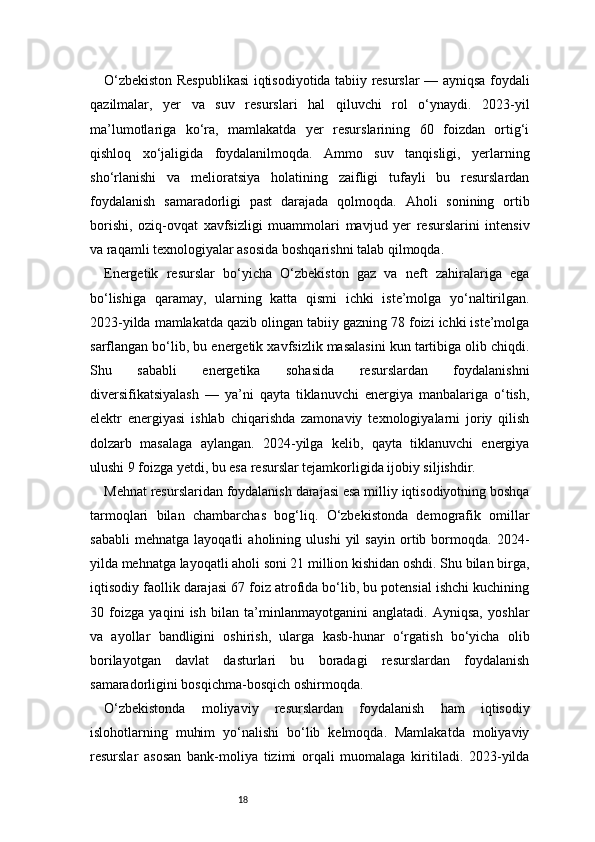 18O‘zbekiston Respublikasi  iqtisodiyotida tabiiy resurslar — ayniqsa foydali
qazilmalar,   yer   va   suv   resurslari   hal   qiluvchi   rol   o‘ynaydi.   2023-yil
ma’lumotlariga   ko‘ra,   mamlakatda   yer   resurslarining   60   foizdan   ortig‘i
qishloq   xo‘jaligida   foydalanilmoqda.   Ammo   suv   tanqisligi,   yerlarning
sho‘rlanishi   va   melioratsiya   holatining   zaifligi   tufayli   bu   resurslardan
foydalanish   samaradorligi   past   darajada   qolmoqda.   Aholi   sonining   ortib
borishi,   oziq-ovqat   xavfsizligi   muammolari   mavjud   yer   resurslarini   intensiv
va raqamli texnologiyalar asosida boshqarishni talab qilmoqda.
Energetik   resurslar   bo‘yicha   O‘zbekiston   gaz   va   neft   zahiralariga   ega
bo‘lishiga   qaramay,   ularning   katta   qismi   ichki   iste’molga   yo‘naltirilgan.
2023-yilda mamlakatda qazib olingan tabiiy gazning 78 foizi ichki iste’molga
sarflangan bo‘lib, bu energetik xavfsizlik masalasini kun tartibiga olib chiqdi.
Shu   sababli   energetika   sohasida   resurslardan   foydalanishni
diversifikatsiyalash   —   ya’ni   qayta   tiklanuvchi   energiya   manbalariga   o‘tish,
elektr   energiyasi   ishlab   chiqarishda   zamonaviy   texnologiyalarni   joriy   qilish
dolzarb   masalaga   aylangan.   2024-yilga   kelib,   qayta   tiklanuvchi   energiya
ulushi 9 foizga yetdi, bu esa resurslar tejamkorligida ijobiy siljishdir.
Mehnat resurslaridan foydalanish darajasi esa milliy iqtisodiyotning boshqa
tarmoqlari   bilan   chambarchas   bog‘liq.   O‘zbekistonda   demografik   omillar
sababli   mehnatga   layoqatli   aholining   ulushi   yil   sayin   ortib   bormoqda.   2024-
yilda mehnatga layoqatli aholi soni 21 million kishidan oshdi. Shu bilan birga,
iqtisodiy faollik darajasi 67 foiz atrofida bo‘lib, bu potensial ishchi kuchining
30   foizga   yaqini   ish   bilan   ta’minlanmayotganini   anglatadi.   Ayniqsa,   yoshlar
va   ayollar   bandligini   oshirish,   ularga   kasb-hunar   o‘rgatish   bo‘yicha   olib
borilayotgan   davlat   dasturlari   bu   boradagi   resurslardan   foydalanish
samaradorligini bosqichma-bosqich oshirmoqda.
O‘zbekistonda   moliyaviy   resurslardan   foydalanish   ham   iqtisodiy
islohotlarning   muhim   yo‘nalishi   bo‘lib   kelmoqda.   Mamlakatda   moliyaviy
resurslar   asosan   bank-moliya   tizimi   orqali   muomalaga   kiritiladi.   2023-yilda 