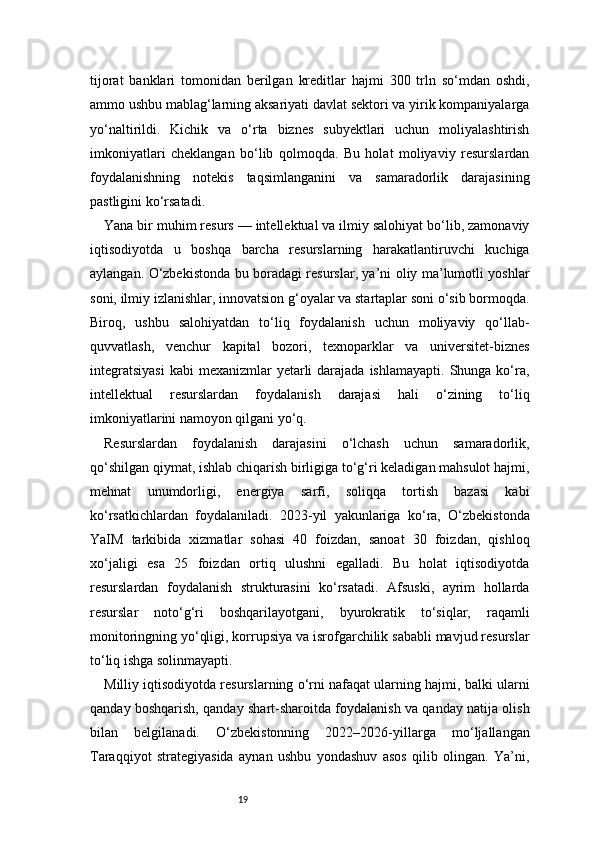 19tijorat   banklari   tomonidan   berilgan   kreditlar   hajmi   300   trln   so‘mdan   oshdi,
ammo ushbu mablag‘larning aksariyati davlat sektori va yirik kompaniyalarga
yo‘naltirildi.   Kichik   va   o‘rta   biznes   subyektlari   uchun   moliyalashtirish
imkoniyatlari   cheklangan   bo‘lib   qolmoqda.   Bu   holat   moliyaviy   resurslardan
foydalanishning   notekis   taqsimlanganini   va   samaradorlik   darajasining
pastligini ko‘rsatadi.
Yana bir muhim resurs — intellektual va ilmiy salohiyat bo‘lib, zamonaviy
iqtisodiyotda   u   boshqa   barcha   resurslarning   harakatlantiruvchi   kuchiga
aylangan. O‘zbekistonda bu boradagi resurslar, ya’ni oliy ma’lumotli yoshlar
soni, ilmiy izlanishlar, innovatsion g‘oyalar va startaplar soni o‘sib bormoqda.
Biroq,   ushbu   salohiyatdan   to‘liq   foydalanish   uchun   moliyaviy   qo‘llab-
quvvatlash,   venchur   kapital   bozori,   texnoparklar   va   universitet-biznes
integratsiyasi   kabi   mexanizmlar   yetarli  darajada  ishlamayapti.  Shunga ko‘ra,
intellektual   resurslardan   foydalanish   darajasi   hali   o‘zining   to‘liq
imkoniyatlarini namoyon qilgani yo‘q.
Resurslardan   foydalanish   darajasini   o‘lchash   uchun   samaradorlik,
qo‘shilgan qiymat, ishlab chiqarish birligiga to‘g‘ri keladigan mahsulot hajmi,
mehnat   unumdorligi,   energiya   sarfi,   soliqqa   tortish   bazasi   kabi
ko‘rsatkichlardan   foydalaniladi.   2023-yil   yakunlariga   ko‘ra,   O‘zbekistonda
YaIM   tarkibida   xizmatlar   sohasi   40   foizdan,   sanoat   30   foizdan,   qishloq
xo‘jaligi   esa   25   foizdan   ortiq   ulushni   egalladi.   Bu   holat   iqtisodiyotda
resurslardan   foydalanish   strukturasini   ko‘rsatadi.   Afsuski,   ayrim   hollarda
resurslar   noto‘g‘ri   boshqarilayotgani,   byurokratik   to‘siqlar,   raqamli
monitoringning yo‘qligi, korrupsiya va isrofgarchilik sababli mavjud resurslar
to‘liq ishga solinmayapti.
Milliy iqtisodiyotda resurslarning o‘rni nafaqat ularning hajmi, balki ularni
qanday boshqarish, qanday shart-sharoitda foydalanish va qanday natija olish
bilan   belgilanadi.   O‘zbekistonning   2022–2026-yillarga   mo‘ljallangan
Taraqqiyot   strategiyasida   aynan   ushbu   yondashuv   asos   qilib   olingan.   Ya’ni, 