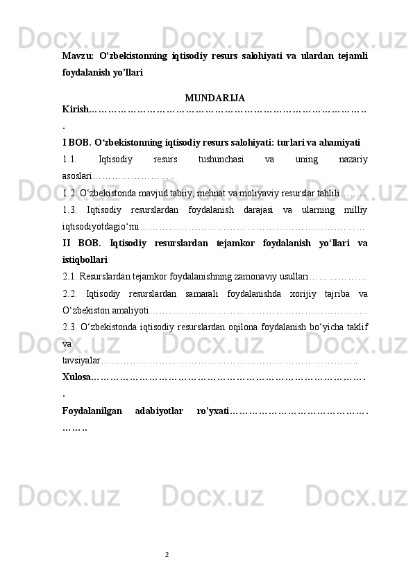 2Mavzu:   O’zbekistonning   iqtisodiy   resurs   salohiyati   va   ulardan   tejamli
foydalanish yo’llari
MUNDARIJA
Kirish …………………………………………………………………………..
.
I BOB. O zbekistonning iqtisodiy resurs salohiyati: turlari va ahamiyatiʻ
1.1.   Iqtisodiy   resurs   tushunchasi   va   uning   nazariy
asoslari ……………………..
1.2. O‘zbekistonda mavjud tabiiy, mehnat va moliyaviy resurslar tahlili ……...
1.3.   Iqtisodiy   resurslardan   foydalanish   darajasi   va   ularning   milliy
iqtisodiyotdagio rni	
ʻ ……………………………………………………….……
II   BOB.   Iqtisodiy   resurslardan   tejamkor   foydalanish   yo‘llari   va
istiqbollari
2.1. Resurslardan tejamkor foydalanishning zamonaviy usullari ………………
2.2.   Iqtisodiy   resurslardan   samarali   foydalanishda   xorijiy   tajriba   va
O‘zbekiston amaliyoti …………………………………………………………..
2.3. O‘zbekistonda iqtisodiy resurslardan oqilona foydalanish bo‘yicha taklif
va
tavsiyalar ……………………………………………………………………..
Xulosa ………………………………………………………………………….
.
Foydalanilgan   adabiyotlar   ro'yxati …………………………………….
…….. 