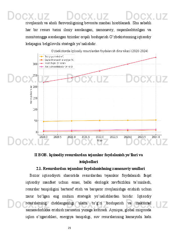 21rivojlanish va aholi farovonligining bevosita manbai hisoblanadi. Shu sababli
har   bir   resurs   turini   ilmiy   asoslangan,   zamonaviy,   raqamlashtirilgan   va
monitoringga asoslangan tizimlar orqali boshqarish O‘zbekistonning iqtisodiy
kelajagini belgilovchi strategik yo‘nalishdir.
II BOB. Iqtisodiy resurslardan tejamkor foydalanish yo‘llari va
istiqbollari
2.1. Resurslardan tejamkor foydalanishning zamonaviy usullari
Bozor   iqtisodiyoti   sharoitida   resurslardan   tejamkor   foydalanish   faqat
iqtisodiy   manfaat   uchun   emas,   balki   ekologik   xavfsizlikni   ta’minlash,
resurslar   tanqisligini   bartaraf   etish   va   barqaror   rivojlanishga   erishish   uchun
zarur   bo‘lgan   eng   muhim   strategik   yo‘nalishlardan   biridir.   Iqtisodiy
resurslarning   cheklanganligi   ularni   to‘g‘ri   boshqarish   va   maksimal
samaradorlikka erishish zaruratini yuzaga keltiradi. Ayniqsa, global miqyosda
iqlim   o‘zgarishlari,   energiya   tanqisligi,   suv   resurslarining   kamayishi   kabi 